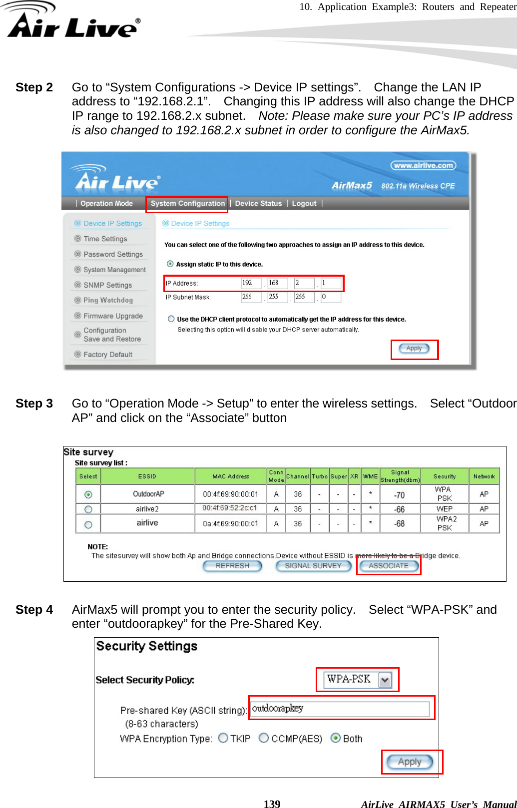 10. Application Example3: Routers and Repeater    139              AirLive AIRMAX5 User’s Manual Step 2  Go to “System Configurations -&gt; Device IP settings”.    Change the LAN IP address to “192.168.2.1”.  Changing this IP address will also change the DHCP IP range to 192.168.2.x subnet.    Note: Please make sure your PC’s IP address is also changed to 192.168.2.x subnet in order to configure the AirMax5.    Step 3  Go to “Operation Mode -&gt; Setup” to enter the wireless settings.    Select “Outdoor AP” and click on the “Associate” button    Step 4  AirMax5 will prompt you to enter the security policy.  Select “WPA-PSK” and enter “outdoorapkey” for the Pre-Shared Key.  