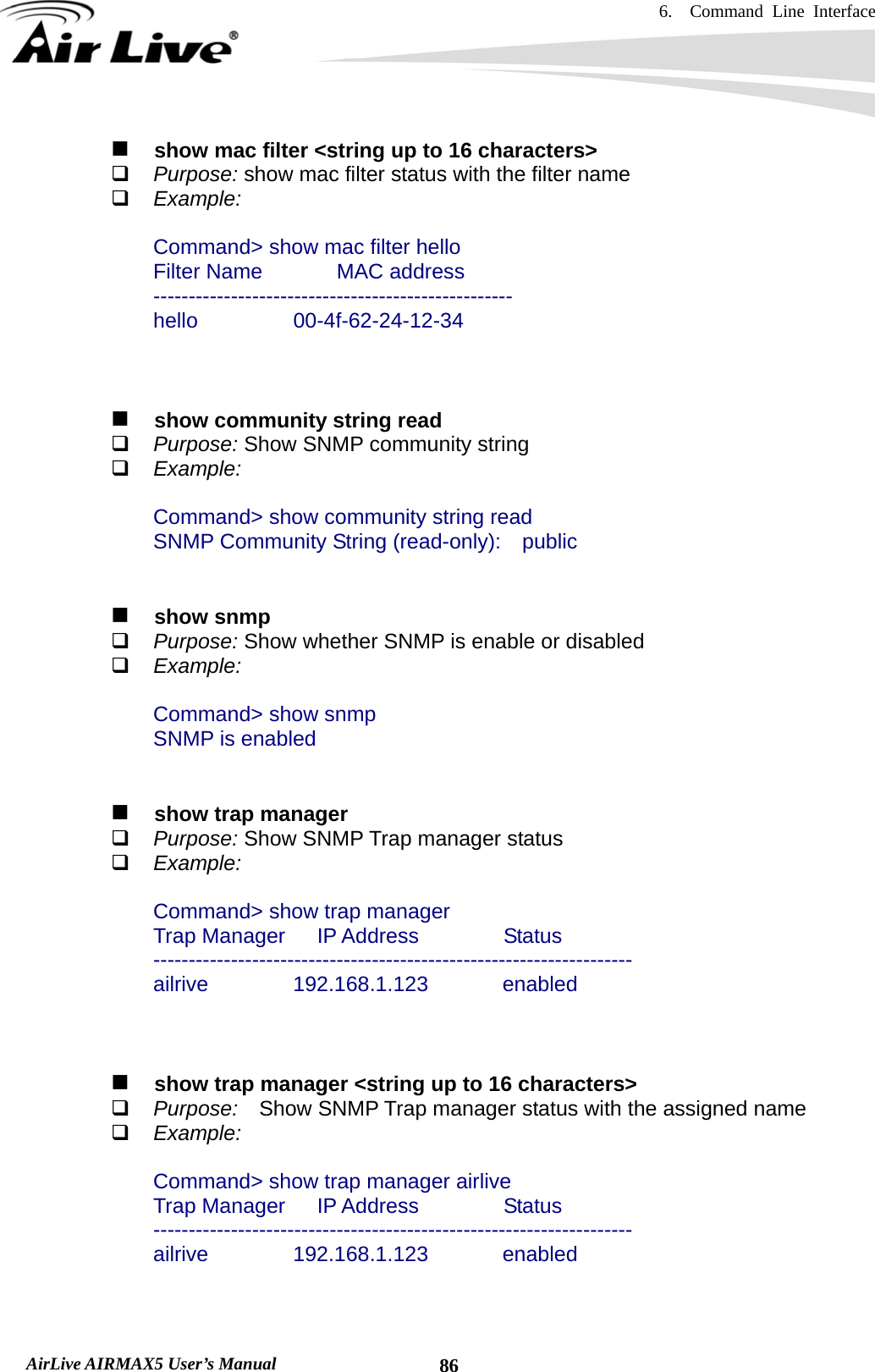 6.  Command Line Interface   AirLive AIRMAX5 User’s Manual  86   show mac filter &lt;string up to 16 characters&gt;  Purpose: show mac filter status with the filter name  Example:  Command&gt; show mac filter hello Filter Name       MAC address --------------------------------------------------- hello         00-4f-62-24-12-34       show community string read  Purpose: Show SNMP community string  Example:  Command&gt; show community string read SNMP Community String (read-only):    public      show snmp  Purpose: Show whether SNMP is enable or disabled  Example:  Command&gt; show snmp SNMP is enabled     show trap manager  Purpose: Show SNMP Trap manager status  Example:  Command&gt; show trap manager Trap Manager   IP Address        Status -------------------------------------------------------------------- ailrive        192.168.1.123       enabled       show trap manager &lt;string up to 16 characters&gt;  Purpose:  Show SNMP Trap manager status with the assigned name  Example:  Command&gt; show trap manager airlive Trap Manager   IP Address        Status -------------------------------------------------------------------- ailrive        192.168.1.123       enabled   