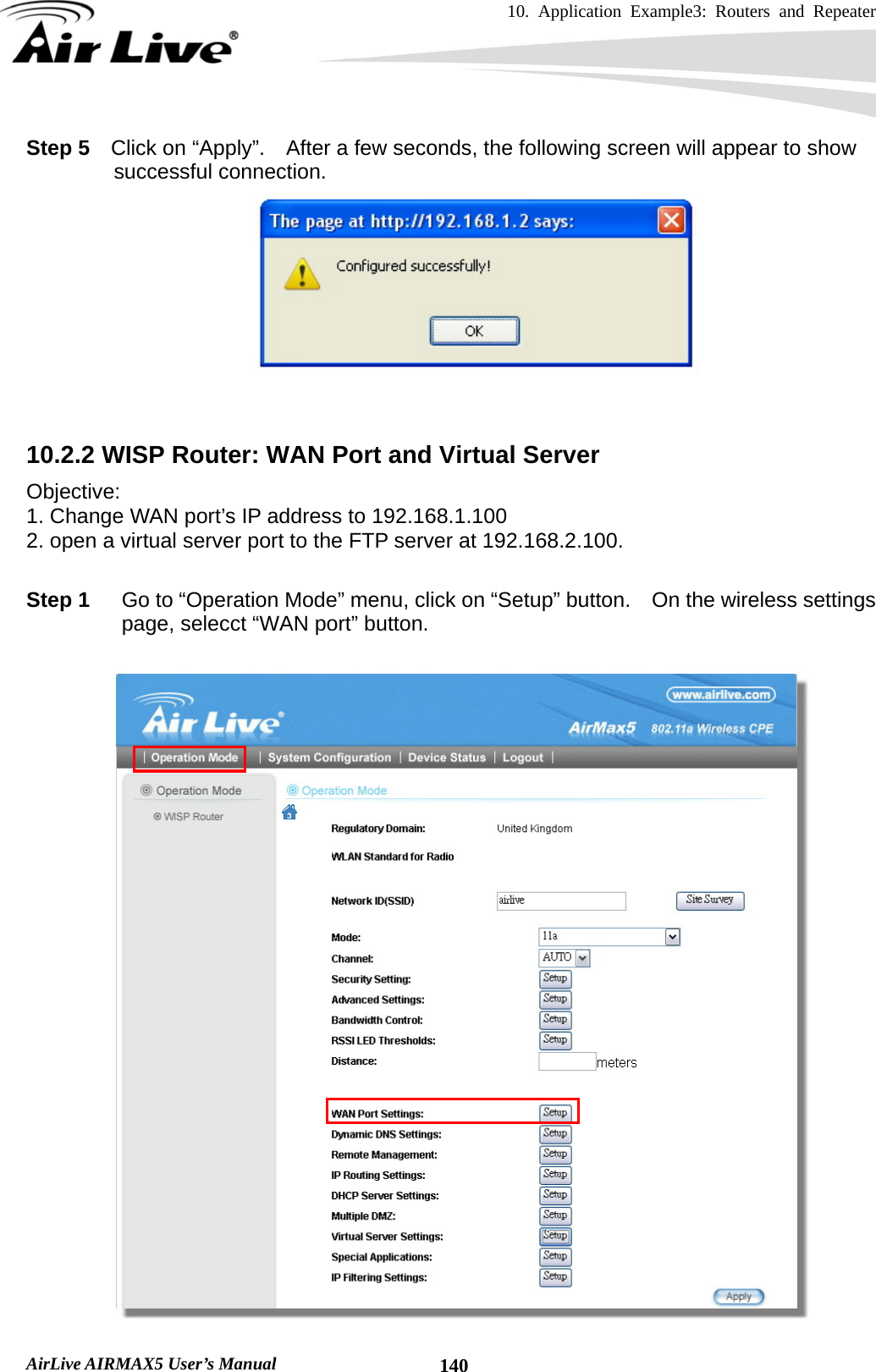 10. Application Example3: Routers and Repeater    AirLive AIRMAX5 User’s Manual  140Step 5  Click on “Apply”.  After a few seconds, the following screen will appear to show successful connection.    10.2.2 WISP Router: WAN Port and Virtual Server Objective:  1. Change WAN port’s IP address to 192.168.1.100 2. open a virtual server port to the FTP server at 192.168.2.100.    Step 1  Go to “Operation Mode” menu, click on “Setup” button.    On the wireless settings page, selecct “WAN port” button.   