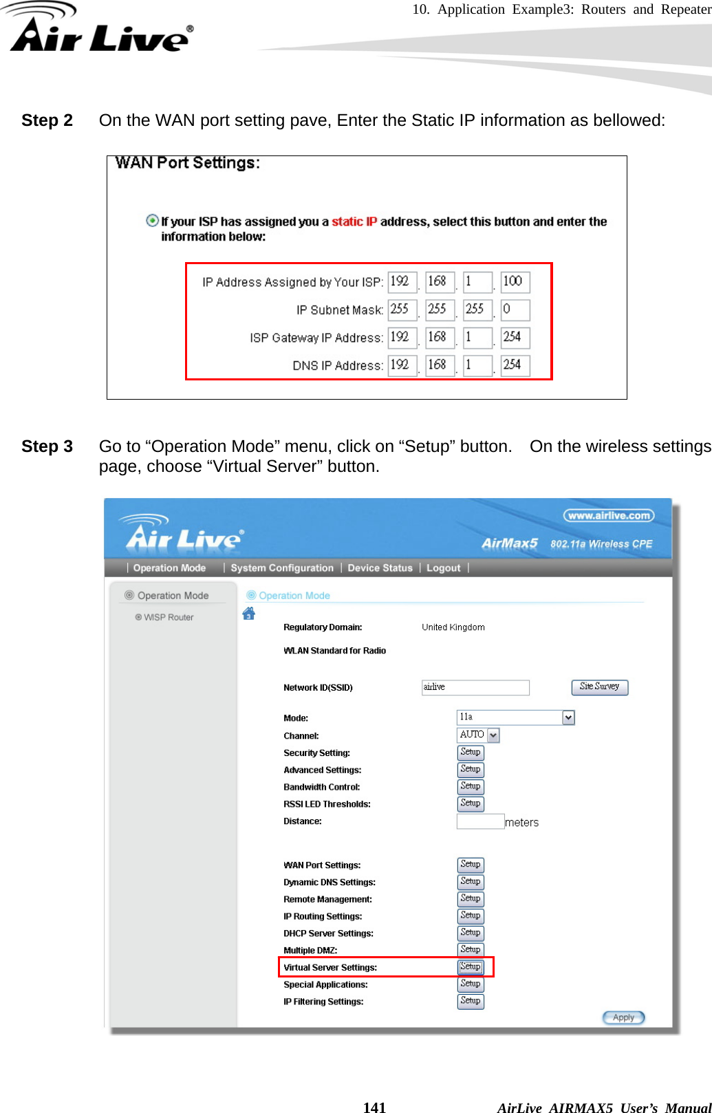 10. Application Example3: Routers and Repeater    141              AirLive AIRMAX5 User’s Manual Step 2  On the WAN port setting pave, Enter the Static IP information as bellowed:    Step 3  Go to “Operation Mode” menu, click on “Setup” button.    On the wireless settings page, choose “Virtual Server” button.     