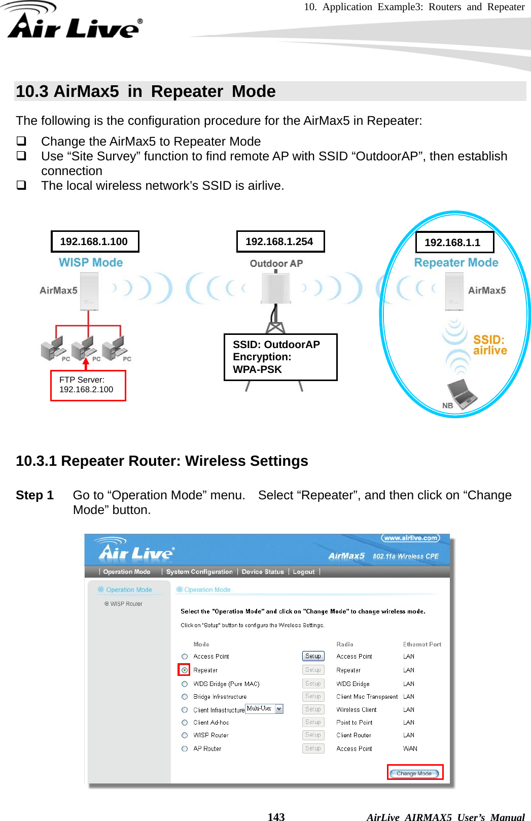 10. Application Example3: Routers and Repeater    143              AirLive AIRMAX5 User’s Manual 10.3 AirMax5 in Repeater Mode The following is the configuration procedure for the AirMax5 in Repeater:   Change the AirMax5 to Repeater Mode   Use “Site Survey” function to find remote AP with SSID “OutdoorAP”, then establish connection   The local wireless network’s SSID is airlive.        10.3.1 Repeater Router: Wireless Settings  Step 1  Go to “Operation Mode” menu.    Select “Repeater”, and then click on “Change Mode” button.   SSID: OutdoorAP Encryption: WPA-PSK 192.168.1.100  192.168.1.254 192.168.1.1FTP Server: 192.168.2.100 