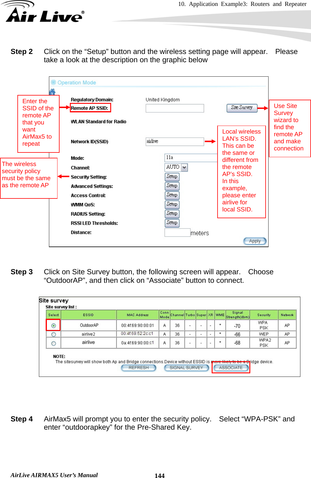 10. Application Example3: Routers and Repeater    AirLive AIRMAX5 User’s Manual  144Step 2  Click on the “Setup” button and the wireless setting page will appear.    Please take a look at the description on the graphic below     Step 3  Click on Site Survey button, the following screen will appear.  Choose “OutdoorAP”, and then click on “Associate” button to connect.       Step 4  AirMax5 will prompt you to enter the security policy.  Select “WPA-PSK” and enter “outdoorapkey” for the Pre-Shared Key.   Enter the SSID of the remote AP that you want AirMax5 to repeat Use Site Survey wizard to find the remote AP and make connection Local wireless LAN’s SSID.   This can be the same or different from the remote AP’s SSID.   In this example, please enter airlive for local SSID. The wireless security policy must be the same as the remote AP 