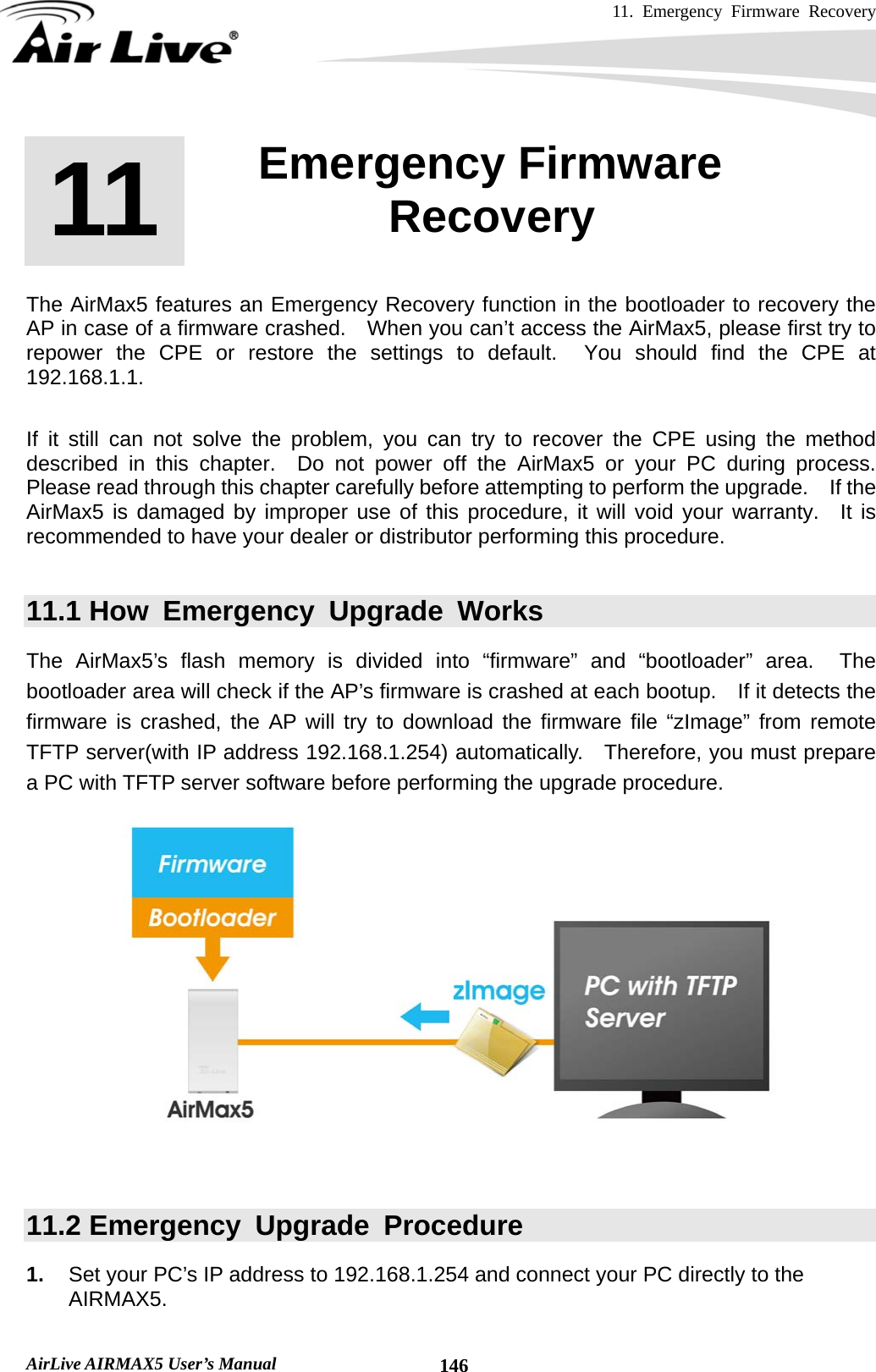 11. Emergency Firmware Recovery     AirLive AIRMAX5 User’s Manual  146      The AirMax5 features an Emergency Recovery function in the bootloader to recovery the AP in case of a firmware crashed.    When you can’t access the AirMax5, please first try to repower the CPE or restore the settings to default.  You should find the CPE at 192.168.1.1.  If it still can not solve the problem, you can try to recover the CPE using the method described in this chapter.  Do not power off the AirMax5 or your PC during process.  Please read through this chapter carefully before attempting to perform the upgrade.    If the AirMax5 is damaged by improper use of this procedure, it will void your warranty.  It is recommended to have your dealer or distributor performing this procedure.  11.1 How Emergency Upgrade Works The AirMax5’s flash memory is divided into “firmware” and “bootloader” area.  The bootloader area will check if the AP’s firmware is crashed at each bootup.    If it detects the firmware is crashed, the AP will try to download the firmware file “zImage” from remote TFTP server(with IP address 192.168.1.254) automatically.  Therefore, you must prepare a PC with TFTP server software before performing the upgrade procedure.    11.2 Emergency  Upgrade  Procedure 1.  Set your PC’s IP address to 192.168.1.254 and connect your PC directly to the AIRMAX5. 11 11. Emergency Firmware Recovery  