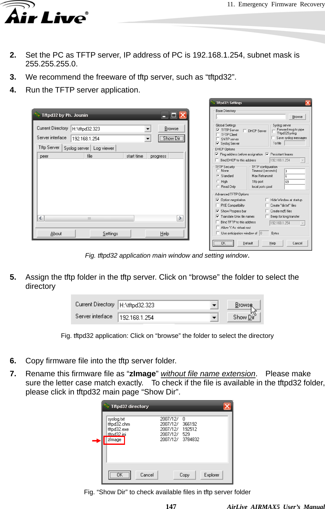 11. Emergency Firmware Recovery    147              AirLive AIRMAX5 User’s Manual 2.   Set the PC as TFTP server, IP address of PC is 192.168.1.254, subnet mask is 255.255.255.0. 3.   We recommend the freeware of tftp server, such as “tftpd32”. 4.   Run the TFTP server application.  Fig. tftpd32 application main window and setting window.  5.  Assign the tftp folder in the tftp server. Click on “browse” the folder to select the directory   Fig. tftpd32 application: Click on “browse” the folder to select the directory  6.  Copy firmware file into the tftp server folder.   7.  Rename this firmware file as “zImage” without file name extension.  Please make sure the letter case match exactly.    To check if the file is available in the tftpd32 folder, please click in tftpd32 main page “Show Dir”.  Fig. “Show Dir” to check available files in tftp server folder 