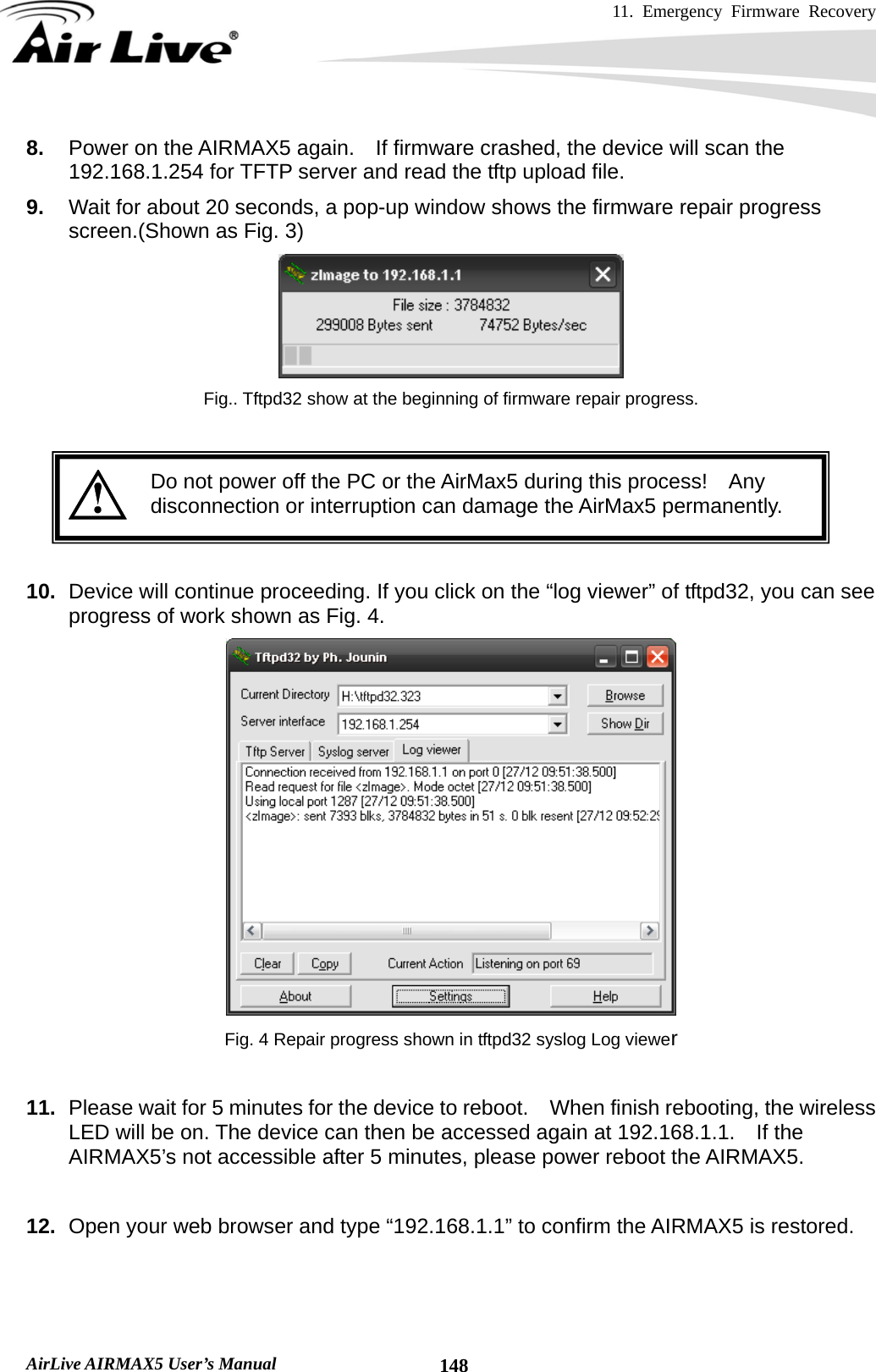 11. Emergency Firmware Recovery     AirLive AIRMAX5 User’s Manual  1488.  Power on the AIRMAX5 again.    If firmware crashed, the device will scan the 192.168.1.254 for TFTP server and read the tftp upload file.   9.  Wait for about 20 seconds, a pop-up window shows the firmware repair progress screen.(Shown as Fig. 3)  Fig.. Tftpd32 show at the beginning of firmware repair progress.    Do not power off the PC or the AirMax5 during this process!    Any disconnection or interruption can damage the AirMax5 permanently.   10.  Device will continue proceeding. If you click on the “log viewer” of tftpd32, you can see progress of work shown as Fig. 4.  Fig. 4 Repair progress shown in tftpd32 syslog Log viewer  11.  Please wait for 5 minutes for the device to reboot.  When finish rebooting, the wireless LED will be on. The device can then be accessed again at 192.168.1.1.    If the AIRMAX5’s not accessible after 5 minutes, please power reboot the AIRMAX5.  12.  Open your web browser and type “192.168.1.1” to confirm the AIRMAX5 is restored.    