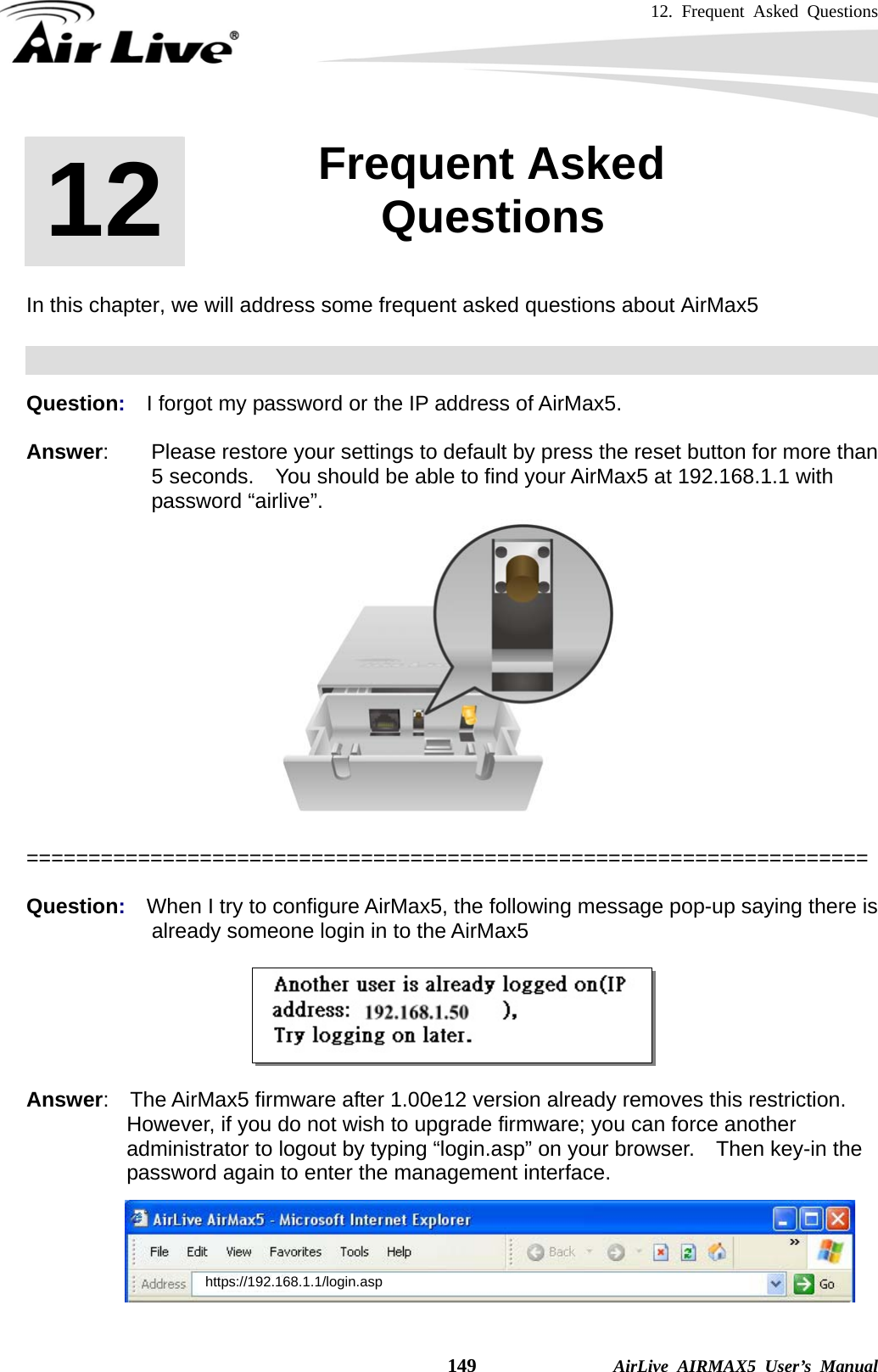 12. Frequent Asked Questions    149              AirLive AIRMAX5 User’s Manual       In this chapter, we will address some frequent asked questions about AirMax5    Question:  I forgot my password or the IP address of AirMax5.  Answer:        Please restore your settings to default by press the reset button for more than 5 seconds.    You should be able to find your AirMax5 at 192.168.1.1 with password “airlive”.   ====================================================================  Question:  When I try to configure AirMax5, the following message pop-up saying there is already someone login in to the AirMax5    Answer:  The AirMax5 firmware after 1.00e12 version already removes this restriction. However, if you do not wish to upgrade firmware; you can force another administrator to logout by typing “login.asp” on your browser.    Then key-in the   password again to enter the management interface.       12  12. Frequent Asked Questions  https://192.168.1.1/login.asp 