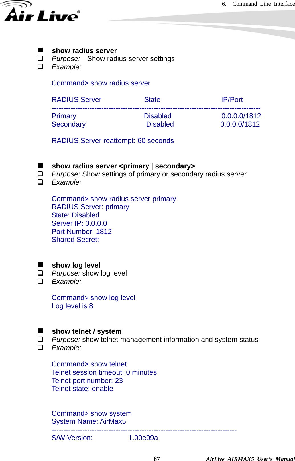 6.  Command Line Interface    87              AirLive AIRMAX5 User’s Manual    show radius server  Purpose:  Show radius server settings  Example:  Command&gt; show radius server  RADIUS Server            State                 IP/Port ---------------------------------------------------------------------------------------- Primary                   Disabled              0.0.0.0/1812 Secondary                 Disabled             0.0.0.0/1812  RADIUS Server reattempt: 60 seconds       show radius server &lt;primary | secondary&gt;  Purpose: Show settings of primary or secondary radius server  Example:  Command&gt; show radius server primary   RADIUS Server: primary   State: Disabled   Server IP: 0.0.0.0   Port Number: 1812   Shared Secret:       show log level  Purpose: show log level  Example:  Command&gt; show log level Log level is 8      show telnet / system  Purpose: show telnet management information and system status  Example:  Command&gt; show telnet     Telnet session timeout: 0 minutes   Telnet port number: 23 Telnet state: enable   Command&gt; show system   System Name: AirMax5   ------------------------------------------------------------------------------   S/W Version:          1.00e09a 