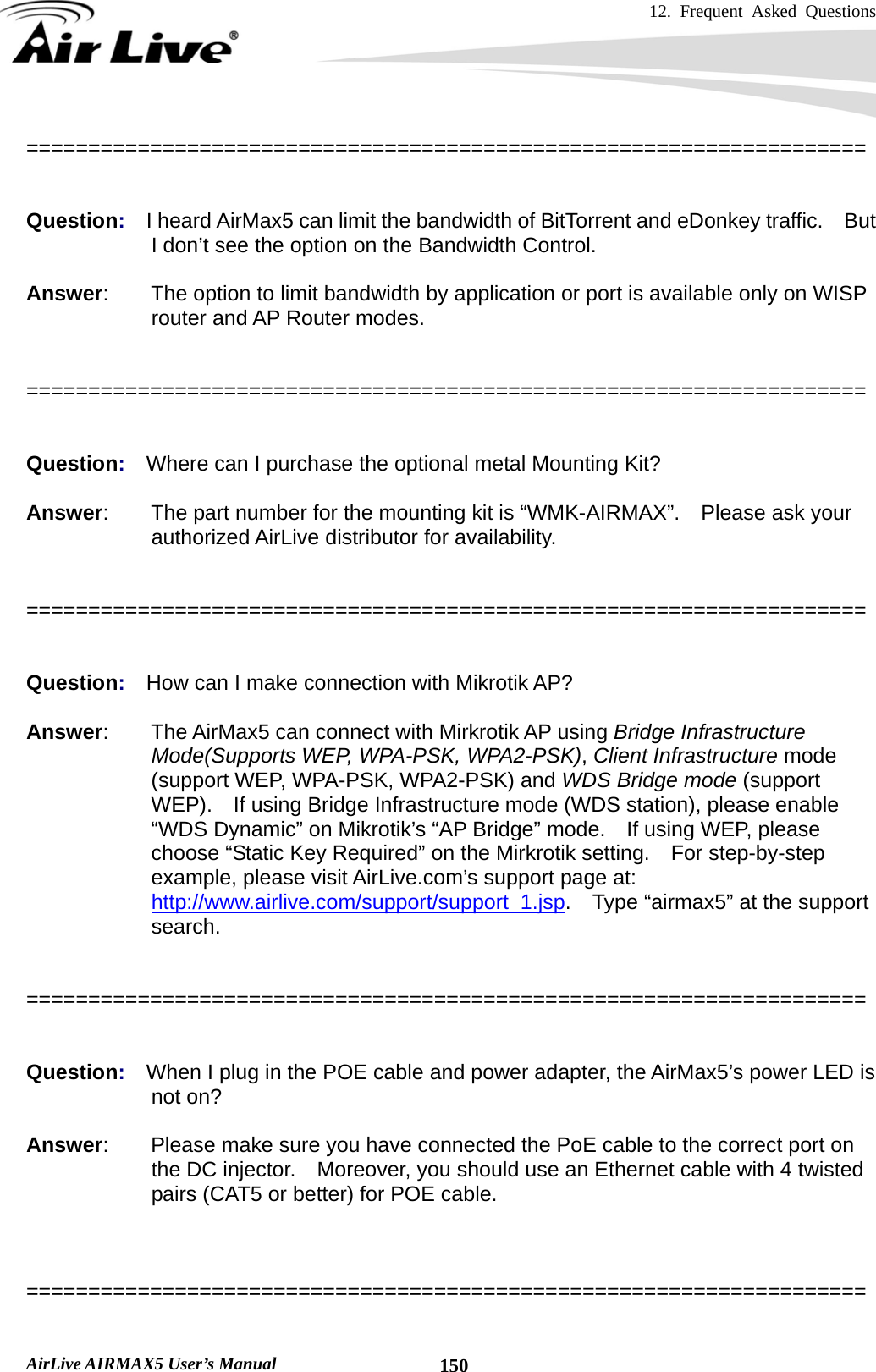 12. Frequent Asked Questions      AirLive AIRMAX5 User’s Manual  150====================================================================   Question:  I heard AirMax5 can limit the bandwidth of BitTorrent and eDonkey traffic.    But I don’t see the option on the Bandwidth Control.  Answer:        The option to limit bandwidth by application or port is available only on WISP router and AP Router modes.   ====================================================================   Question:  Where can I purchase the optional metal Mounting Kit?  Answer:        The part number for the mounting kit is “WMK-AIRMAX”.    Please ask your authorized AirLive distributor for availability.   ====================================================================   Question:  How can I make connection with Mikrotik AP?  Answer:        The AirMax5 can connect with Mirkrotik AP using Bridge Infrastructure Mode(Supports WEP, WPA-PSK, WPA2-PSK), Client Infrastructure mode (support WEP, WPA-PSK, WPA2-PSK) and WDS Bridge mode (support WEP).  If using Bridge Infrastructure mode (WDS station), please enable “WDS Dynamic” on Mikrotik’s “AP Bridge” mode.  If using WEP, please choose “Static Key Required” on the Mirkrotik setting.    For step-by-step example, please visit AirLive.com’s support page at: http://www.airlive.com/support/support_1.jsp.    Type “airmax5” at the support search.   ====================================================================   Question:  When I plug in the POE cable and power adapter, the AirMax5’s power LED is not on?  Answer:    Please make sure you have connected the PoE cable to the correct port on the DC injector.    Moreover, you should use an Ethernet cable with 4 twisted pairs (CAT5 or better) for POE cable.    ====================================================================  