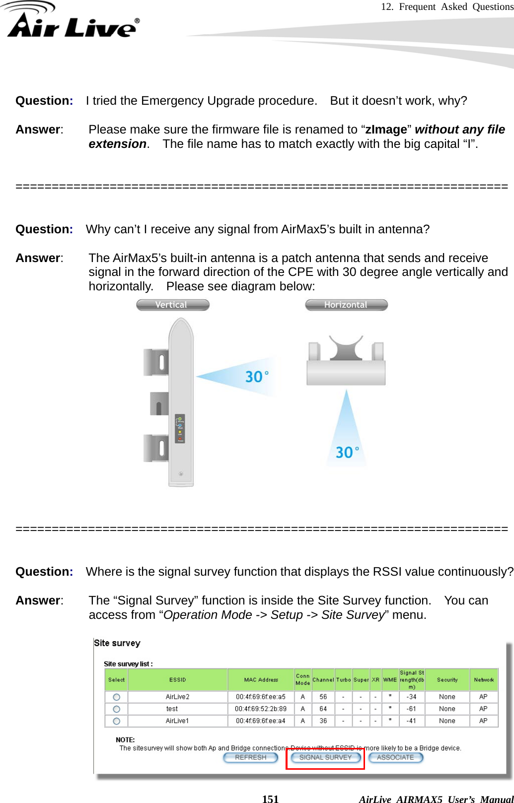 12. Frequent Asked Questions    151              AirLive AIRMAX5 User’s Manual  Question:  I tried the Emergency Upgrade procedure.    But it doesn’t work, why?  Answer:        Please make sure the firmware file is renamed to “zImage” without any file extension.    The file name has to match exactly with the big capital “I”.   ====================================================================   Question:  Why can’t I receive any signal from AirMax5’s built in antenna?  Answer:    The AirMax5’s built-in antenna is a patch antenna that sends and receive signal in the forward direction of the CPE with 30 degree angle vertically and horizontally.    Please see diagram below:    ====================================================================   Question:  Where is the signal survey function that displays the RSSI value continuously?  Answer:        The “Signal Survey” function is inside the Site Survey function.    You can access from “Operation Mode -&gt; Setup -&gt; Site Survey” menu.   