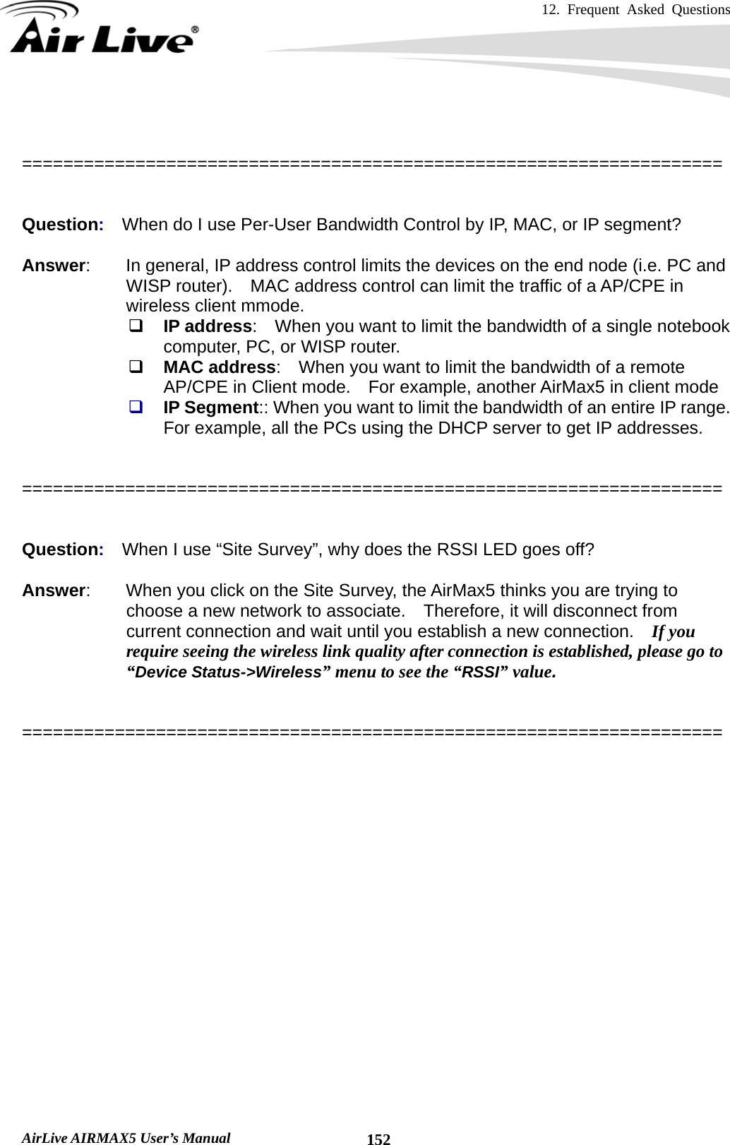 12. Frequent Asked Questions      AirLive AIRMAX5 User’s Manual  152  ====================================================================   Question:  When do I use Per-User Bandwidth Control by IP, MAC, or IP segment?  Answer:        In general, IP address control limits the devices on the end node (i.e. PC and WISP router).    MAC address control can limit the traffic of a AP/CPE in wireless client mmode.  IP address:    When you want to limit the bandwidth of a single notebook computer, PC, or WISP router.  MAC address:    When you want to limit the bandwidth of a remote AP/CPE in Client mode.    For example, another AirMax5 in client mode  IP Segment:: When you want to limit the bandwidth of an entire IP range.   For example, all the PCs using the DHCP server to get IP addresses.    ====================================================================   Question:  When I use “Site Survey”, why does the RSSI LED goes off?  Answer:        When you click on the Site Survey, the AirMax5 thinks you are trying to choose a new network to associate.    Therefore, it will disconnect from current connection and wait until you establish a new connection.    If you require seeing the wireless link quality after connection is established, please go to “Device Status-&gt;Wireless” menu to see the “RSSI” value.   ====================================================================  