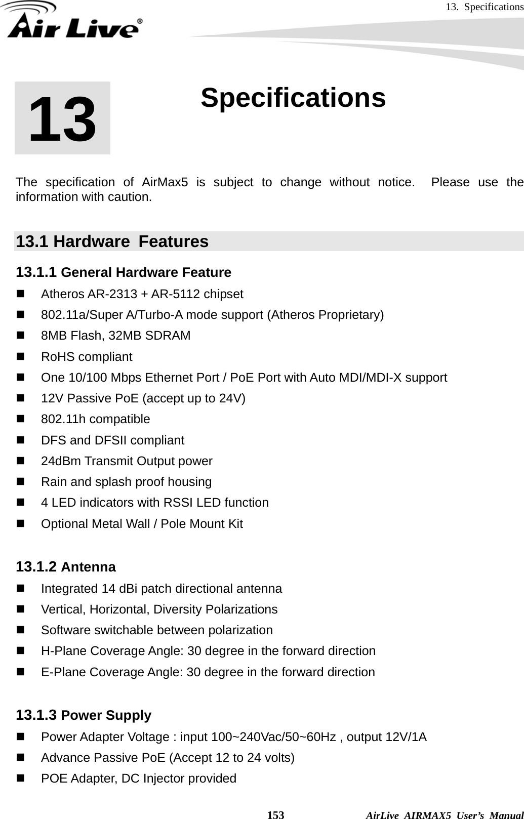 13. Specifications    153              AirLive AIRMAX5 User’s Manual       The specification of AirMax5 is subject to change without notice.  Please use the information with caution.    13.1 Hardware  Features 13.1.1 General Hardware Feature   Atheros AR-2313 + AR-5112 chipset  802.11a/Super A/Turbo-A mode support (Atheros Proprietary)   8MB Flash, 32MB SDRAM  RoHS compliant   One 10/100 Mbps Ethernet Port / PoE Port with Auto MDI/MDI-X support   12V Passive PoE (accept up to 24V)    802.11h compatible    DFS and DFSII compliant   24dBm Transmit Output power   Rain and splash proof housing   4 LED indicators with RSSI LED function   Optional Metal Wall / Pole Mount Kit  13.1.2 Antenna   Integrated 14 dBi patch directional antenna   Vertical, Horizontal, Diversity Polarizations   Software switchable between polarization   H-Plane Coverage Angle: 30 degree in the forward direction   E-Plane Coverage Angle: 30 degree in the forward direction  13.1.3 Power Supply   Power Adapter Voltage : input 100~240Vac/50~60Hz , output 12V/1A   Advance Passive PoE (Accept 12 to 24 volts)   POE Adapter, DC Injector provided 13  13. Specifications  