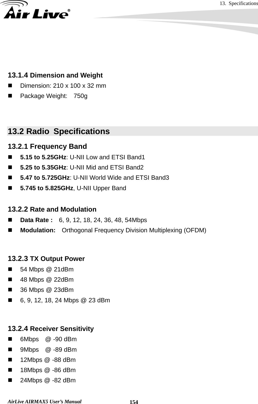 13. Specifications       AirLive AIRMAX5 User’s Manual  154   13.1.4 Dimension and Weight   Dimension: 210 x 100 x 32 mm   Package Weight:  750g   13.2 Radio  Specifications 13.2.1 Frequency Band  5.15 to 5.25GHz: U-NII Low and ETSI Band1  5.25 to 5.35GHz: U-NII Mid and ETSI Band2  5.47 to 5.725GHz: U-NII World Wide and ETSI Band3  5.745 to 5.825GHz, U-NII Upper Band  13.2.2 Rate and Modulation  Data Rate :    6, 9, 12, 18, 24, 36, 48, 54Mbps  Modulation:    Orthogonal Frequency Division Multiplexing (OFDM)   13.2.3 TX Output Power   54 Mbps @ 21dBm   48 Mbps @ 22dBm   36 Mbps @ 23dBm   6, 9, 12, 18, 24 Mbps @ 23 dBm     13.2.4 Receiver Sensitivity   6Mbps  @ -90 dBm   9Mbps  @ -89 dBm   12Mbps @ -88 dBm   18Mbps @ -86 dBm   24Mbps @ -82 dBm 