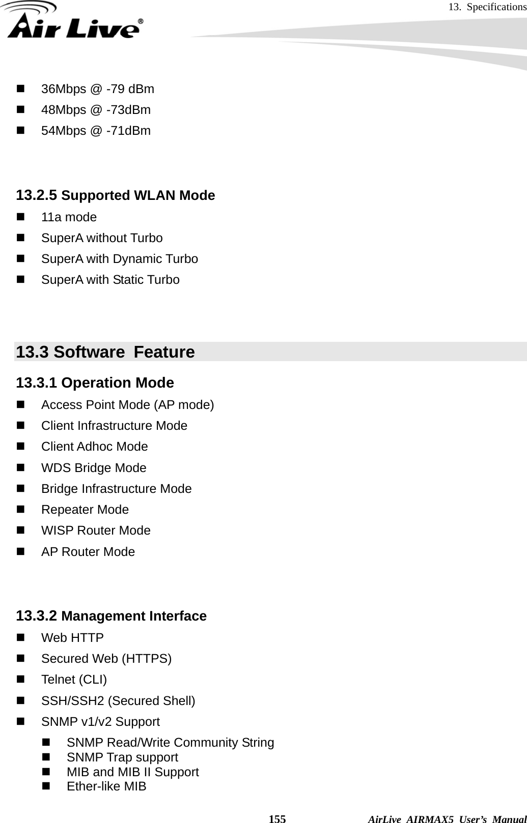 13. Specifications    155              AirLive AIRMAX5 User’s Manual   36Mbps @ -79 dBm   48Mbps @ -73dBm   54Mbps @ -71dBm   13.2.5 Supported WLAN Mode  11a mode  SuperA without Turbo   SuperA with Dynamic Turbo   SuperA with Static Turbo   13.3 Software  Feature 13.3.1 Operation Mode   Access Point Mode (AP mode)  Client Infrastructure Mode  Client Adhoc Mode   WDS Bridge Mode  Bridge Infrastructure Mode  Repeater Mode   WISP Router Mode   AP Router Mode   13.3.2 Management Interface  Web HTTP   Secured Web (HTTPS)  Telnet (CLI)   SSH/SSH2 (Secured Shell)   SNMP v1/v2 Support   SNMP Read/Write Community String  SNMP Trap support   MIB and MIB II Support  Ether-like MIB 