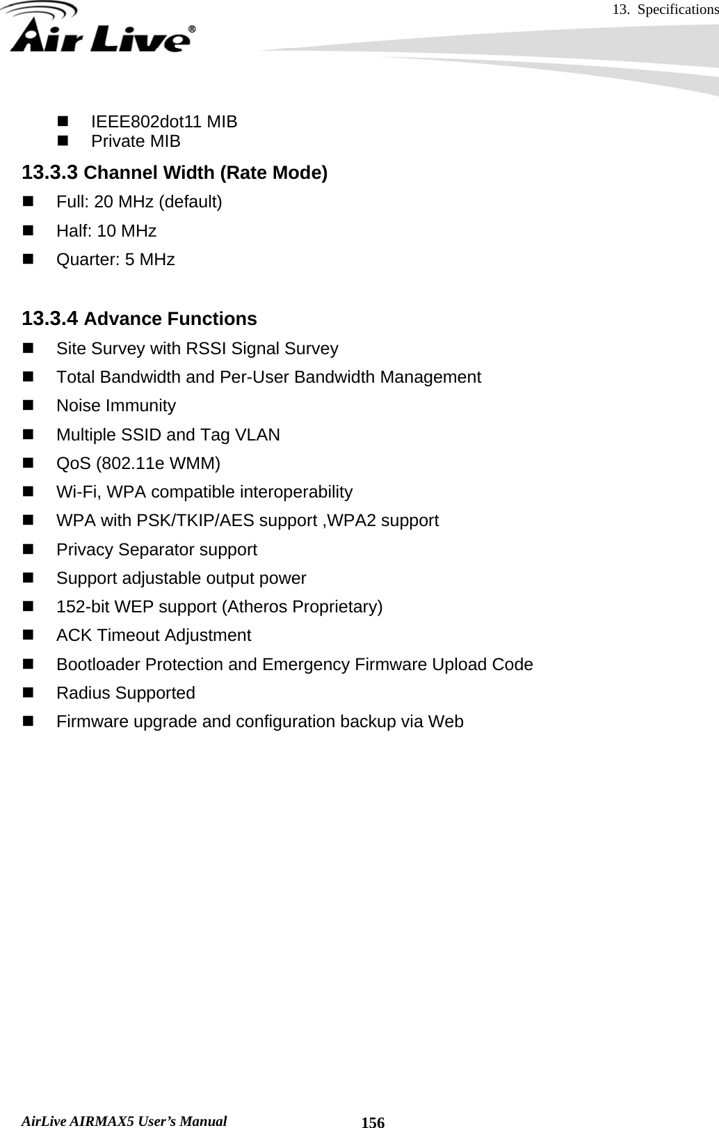 13. Specifications       AirLive AIRMAX5 User’s Manual  156 IEEE802dot11 MIB  Private MIB 13.3.3 Channel Width (Rate Mode)   Full: 20 MHz (default)   Half: 10 MHz  Quarter: 5 MHz  13.3.4 Advance Functions   Site Survey with RSSI Signal Survey   Total Bandwidth and Per-User Bandwidth Management  Noise Immunity   Multiple SSID and Tag VLAN   QoS (802.11e WMM)     Wi-Fi, WPA compatible interoperability     WPA with PSK/TKIP/AES support ,WPA2 support     Privacy Separator support     Support adjustable output power   152-bit WEP support (Atheros Proprietary)     ACK Timeout Adjustment     Bootloader Protection and Emergency Firmware Upload Code  Radius Supported   Firmware upgrade and configuration backup via Web