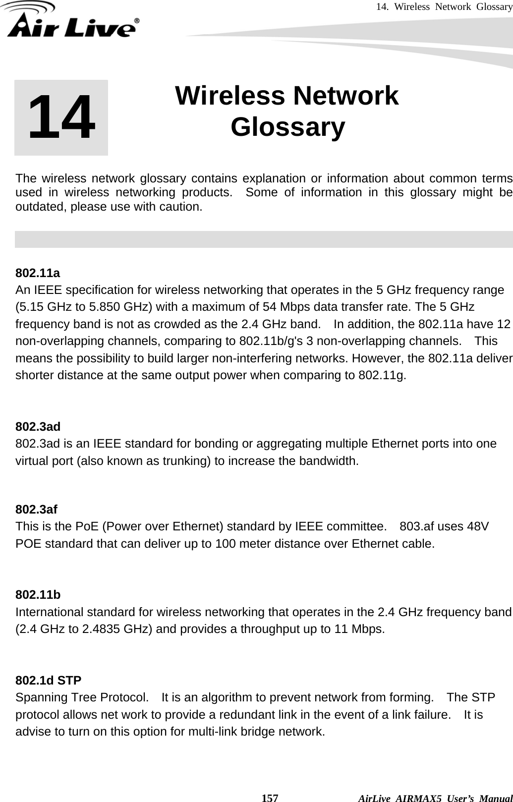 14. Wireless Network Glossary    157              AirLive AIRMAX5 User’s Manual       The wireless network glossary contains explanation or information about common terms used in wireless networking products.  Some of information in this glossary might be outdated, please use with caution.    802.11a An IEEE specification for wireless networking that operates in the 5 GHz frequency range (5.15 GHz to 5.850 GHz) with a maximum of 54 Mbps data transfer rate. The 5 GHz frequency band is not as crowded as the 2.4 GHz band.    In addition, the 802.11a have 12 non-overlapping channels, comparing to 802.11b/g&apos;s 3 non-overlapping channels.  This means the possibility to build larger non-interfering networks. However, the 802.11a deliver shorter distance at the same output power when comparing to 802.11g.   802.3ad 802.3ad is an IEEE standard for bonding or aggregating multiple Ethernet ports into one virtual port (also known as trunking) to increase the bandwidth.   802.3af This is the PoE (Power over Ethernet) standard by IEEE committee.  803.af uses 48V POE standard that can deliver up to 100 meter distance over Ethernet cable.   802.11b International standard for wireless networking that operates in the 2.4 GHz frequency band (2.4 GHz to 2.4835 GHz) and provides a throughput up to 11 Mbps.     802.1d STP Spanning Tree Protocol.    It is an algorithm to prevent network from forming.    The STP protocol allows net work to provide a redundant link in the event of a link failure.    It is advise to turn on this option for multi-link bridge network.   14  14. Wireless Network Glossary  