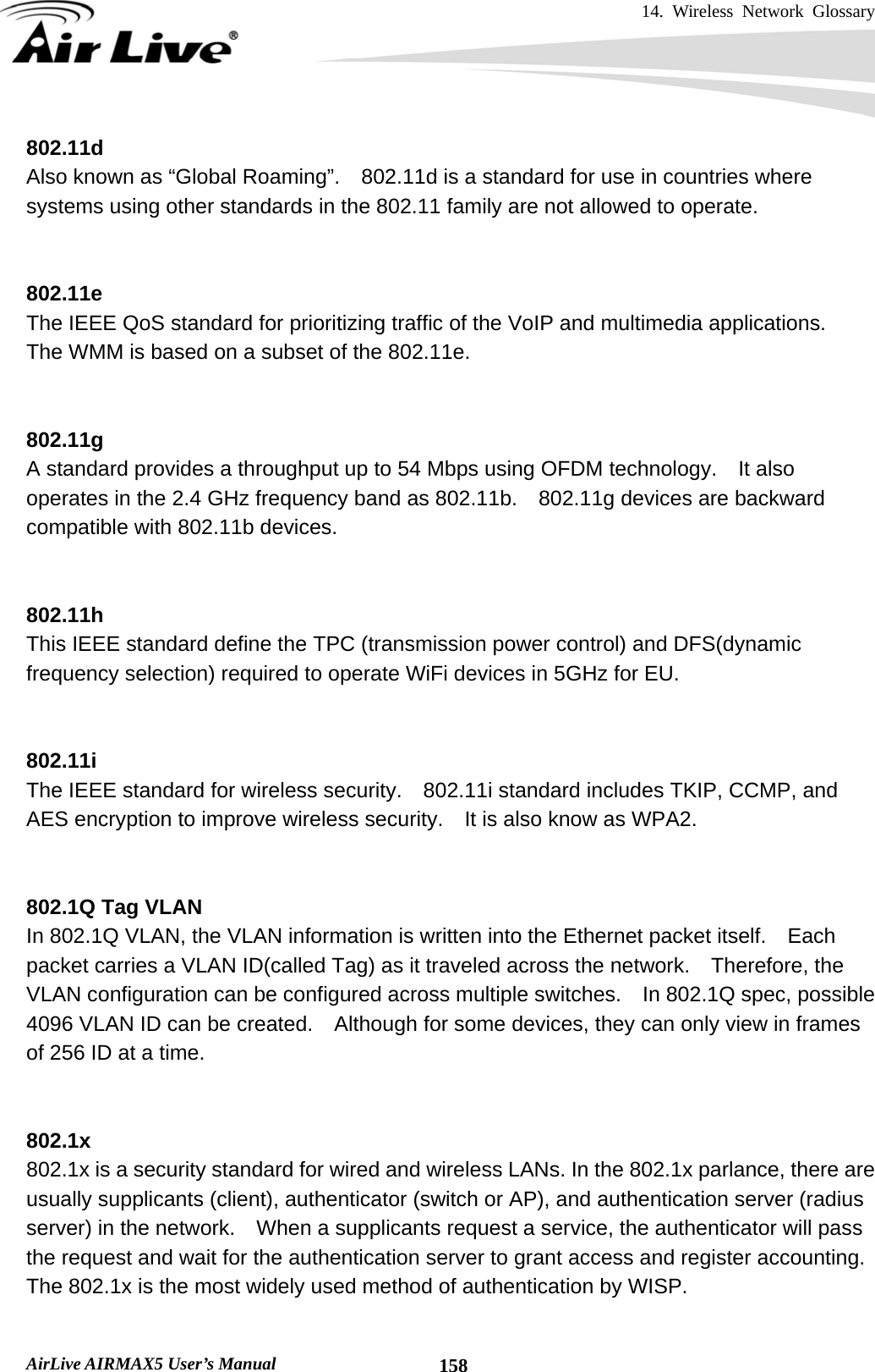 14. Wireless Network Glossary       AirLive AIRMAX5 User’s Manual  158802.11d Also known as “Global Roaming”.    802.11d is a standard for use in countries where systems using other standards in the 802.11 family are not allowed to operate.   802.11e The IEEE QoS standard for prioritizing traffic of the VoIP and multimedia applications.   The WMM is based on a subset of the 802.11e.   802.11g A standard provides a throughput up to 54 Mbps using OFDM technology.    It also operates in the 2.4 GHz frequency band as 802.11b.    802.11g devices are backward compatible with 802.11b devices.   802.11h This IEEE standard define the TPC (transmission power control) and DFS(dynamic frequency selection) required to operate WiFi devices in 5GHz for EU.   802.11i The IEEE standard for wireless security.    802.11i standard includes TKIP, CCMP, and AES encryption to improve wireless security.    It is also know as WPA2.   802.1Q Tag VLAN In 802.1Q VLAN, the VLAN information is written into the Ethernet packet itself.    Each packet carries a VLAN ID(called Tag) as it traveled across the network.    Therefore, the VLAN configuration can be configured across multiple switches.    In 802.1Q spec, possible 4096 VLAN ID can be created.    Although for some devices, they can only view in frames of 256 ID at a time.   802.1x 802.1x is a security standard for wired and wireless LANs. In the 802.1x parlance, there are usually supplicants (client), authenticator (switch or AP), and authentication server (radius server) in the network.    When a supplicants request a service, the authenticator will pass the request and wait for the authentication server to grant access and register accounting.   The 802.1x is the most widely used method of authentication by WISP.  