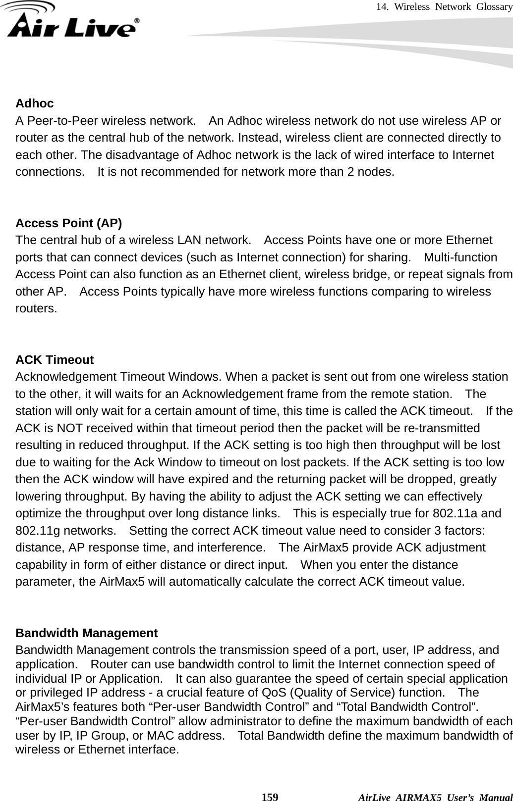 14. Wireless Network Glossary    159              AirLive AIRMAX5 User’s Manual  Adhoc A Peer-to-Peer wireless network.    An Adhoc wireless network do not use wireless AP or router as the central hub of the network. Instead, wireless client are connected directly to each other. The disadvantage of Adhoc network is the lack of wired interface to Internet connections.    It is not recommended for network more than 2 nodes.   Access Point (AP) The central hub of a wireless LAN network.    Access Points have one or more Ethernet ports that can connect devices (such as Internet connection) for sharing.    Multi-function Access Point can also function as an Ethernet client, wireless bridge, or repeat signals from other AP.    Access Points typically have more wireless functions comparing to wireless routers.   ACK Timeout Acknowledgement Timeout Windows. When a packet is sent out from one wireless station to the other, it will waits for an Acknowledgement frame from the remote station.  The station will only wait for a certain amount of time, this time is called the ACK timeout.    If the ACK is NOT received within that timeout period then the packet will be re-transmitted resulting in reduced throughput. If the ACK setting is too high then throughput will be lost due to waiting for the Ack Window to timeout on lost packets. If the ACK setting is too low then the ACK window will have expired and the returning packet will be dropped, greatly lowering throughput. By having the ability to adjust the ACK setting we can effectively optimize the throughput over long distance links.    This is especially true for 802.11a and 802.11g networks.    Setting the correct ACK timeout value need to consider 3 factors: distance, AP response time, and interference.    The AirMax5 provide ACK adjustment capability in form of either distance or direct input.    When you enter the distance parameter, the AirMax5 will automatically calculate the correct ACK timeout value.    Bandwidth Management   Bandwidth Management controls the transmission speed of a port, user, IP address, and application.    Router can use bandwidth control to limit the Internet connection speed of individual IP or Application.    It can also guarantee the speed of certain special application or privileged IP address - a crucial feature of QoS (Quality of Service) function.    The AirMax5’s features both “Per-user Bandwidth Control” and “Total Bandwidth Control”.   “Per-user Bandwidth Control” allow administrator to define the maximum bandwidth of each user by IP, IP Group, or MAC address.    Total Bandwidth define the maximum bandwidth of wireless or Ethernet interface.  