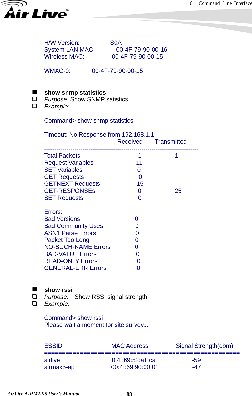 6.  Command Line Interface   AirLive AIRMAX5 User’s Manual  88  H/W Version:          S0A   System LAN MAC:       00-4F-79-90-00-16   Wireless MAC:         00-4F-79-90-00-15    WMAC-0:       00-4F-79-90-00-15      show snmp statistics  Purpose: Show SNMP satistics  Example:  Command&gt; show snmp statistics  Timeout: No Response from 192.168.1.1                               Received    Transmitted ----------------------------------------------------------------------------   Total Packets                   1           1   Request Variables              11   SET Variables                  0   GET Requests                  0   GETNEXT Requests            15   GET-RESPONSEs              0           25   SET Requests                  0    Errors:   Bad Versions                  0   Bad Community Uses:          0   ASN1 Parse Errors             0   Packet Too Long               0   NO-SUCH-NAME Errors        0   BAD-VALUE Errors             0   READ-ONLY Errors             0   GENERAL-ERR Errors          0     show rssi  Purpose:    Show RSSI signal strength  Example:  Command&gt; show rssi Please wait a moment for site survey...   ESSID                MAC Address         Signal Strength(dbm) ======================================================= airlive                 0:4f:69:52:a1:ca            -59 airmax5-ap            00:4f:69:90:00:01           -47   