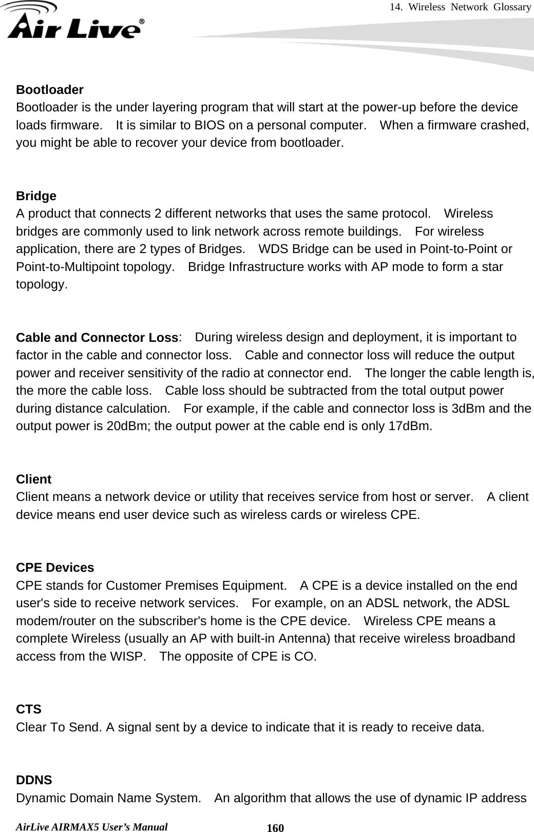 14. Wireless Network Glossary       AirLive AIRMAX5 User’s Manual  160Bootloader Bootloader is the under layering program that will start at the power-up before the device loads firmware.    It is similar to BIOS on a personal computer.    When a firmware crashed, you might be able to recover your device from bootloader.   Bridge A product that connects 2 different networks that uses the same protocol.    Wireless bridges are commonly used to link network across remote buildings.    For wireless application, there are 2 types of Bridges.    WDS Bridge can be used in Point-to-Point or Point-to-Multipoint topology.  Bridge Infrastructure works with AP mode to form a star topology.   Cable and Connector Loss:    During wireless design and deployment, it is important to factor in the cable and connector loss.    Cable and connector loss will reduce the output power and receiver sensitivity of the radio at connector end.    The longer the cable length is, the more the cable loss.    Cable loss should be subtracted from the total output power during distance calculation.    For example, if the cable and connector loss is 3dBm and the output power is 20dBm; the output power at the cable end is only 17dBm.   Client Client means a network device or utility that receives service from host or server.    A client device means end user device such as wireless cards or wireless CPE.   CPE Devices CPE stands for Customer Premises Equipment.    A CPE is a device installed on the end user&apos;s side to receive network services.    For example, on an ADSL network, the ADSL modem/router on the subscriber&apos;s home is the CPE device.    Wireless CPE means a complete Wireless (usually an AP with built-in Antenna) that receive wireless broadband access from the WISP.    The opposite of CPE is CO.   CTS Clear To Send. A signal sent by a device to indicate that it is ready to receive data.   DDNS Dynamic Domain Name System.    An algorithm that allows the use of dynamic IP address 