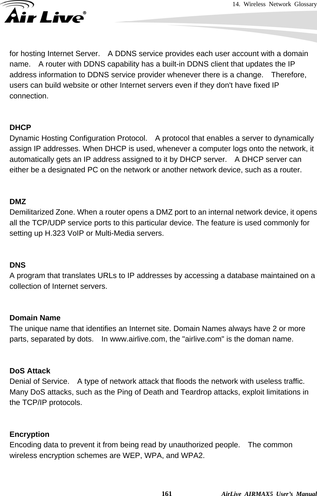 14. Wireless Network Glossary    161              AirLive AIRMAX5 User’s Manual for hosting Internet Server.    A DDNS service provides each user account with a domain name.    A router with DDNS capability has a built-in DDNS client that updates the IP address information to DDNS service provider whenever there is a change.  Therefore, users can build website or other Internet servers even if they don&apos;t have fixed IP connection.   DHCP Dynamic Hosting Configuration Protocol.    A protocol that enables a server to dynamically assign IP addresses. When DHCP is used, whenever a computer logs onto the network, it automatically gets an IP address assigned to it by DHCP server.    A DHCP server can either be a designated PC on the network or another network device, such as a router.   DMZ Demilitarized Zone. When a router opens a DMZ port to an internal network device, it opens all the TCP/UDP service ports to this particular device. The feature is used commonly for setting up H.323 VoIP or Multi-Media servers.   DNS A program that translates URLs to IP addresses by accessing a database maintained on a collection of Internet servers.     Domain Name The unique name that identifies an Internet site. Domain Names always have 2 or more parts, separated by dots.    In www.airlive.com, the &quot;airlive.com&quot; is the doman name.   DoS Attack Denial of Service.    A type of network attack that floods the network with useless traffic. Many DoS attacks, such as the Ping of Death and Teardrop attacks, exploit limitations in the TCP/IP protocols.   Encryption Encoding data to prevent it from being read by unauthorized people.  The common wireless encryption schemes are WEP, WPA, and WPA2.   