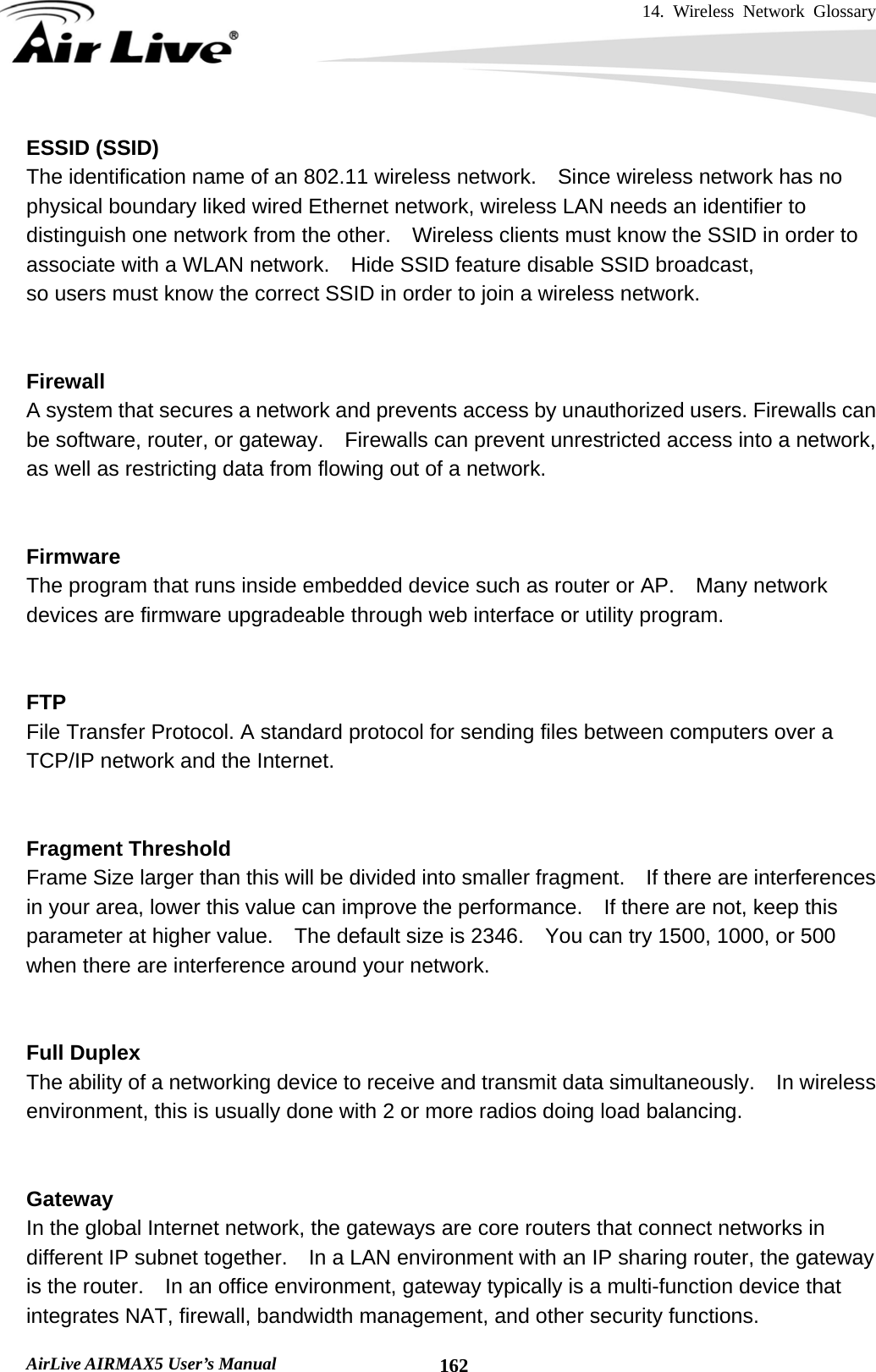 14. Wireless Network Glossary       AirLive AIRMAX5 User’s Manual  162ESSID (SSID) The identification name of an 802.11 wireless network.    Since wireless network has no physical boundary liked wired Ethernet network, wireless LAN needs an identifier to distinguish one network from the other.  Wireless clients must know the SSID in order to associate with a WLAN network.    Hide SSID feature disable SSID broadcast,   so users must know the correct SSID in order to join a wireless network.   Firewall A system that secures a network and prevents access by unauthorized users. Firewalls can be software, router, or gateway.    Firewalls can prevent unrestricted access into a network, as well as restricting data from flowing out of a network.   Firmware The program that runs inside embedded device such as router or AP.    Many network devices are firmware upgradeable through web interface or utility program.   FTP File Transfer Protocol. A standard protocol for sending files between computers over a TCP/IP network and the Internet.   Fragment Threshold Frame Size larger than this will be divided into smaller fragment.    If there are interferences in your area, lower this value can improve the performance.  If there are not, keep this parameter at higher value.    The default size is 2346.    You can try 1500, 1000, or 500 when there are interference around your network.   Full Duplex The ability of a networking device to receive and transmit data simultaneously.    In wireless environment, this is usually done with 2 or more radios doing load balancing.   Gateway In the global Internet network, the gateways are core routers that connect networks in different IP subnet together.    In a LAN environment with an IP sharing router, the gateway is the router.    In an office environment, gateway typically is a multi-function device that integrates NAT, firewall, bandwidth management, and other security functions. 