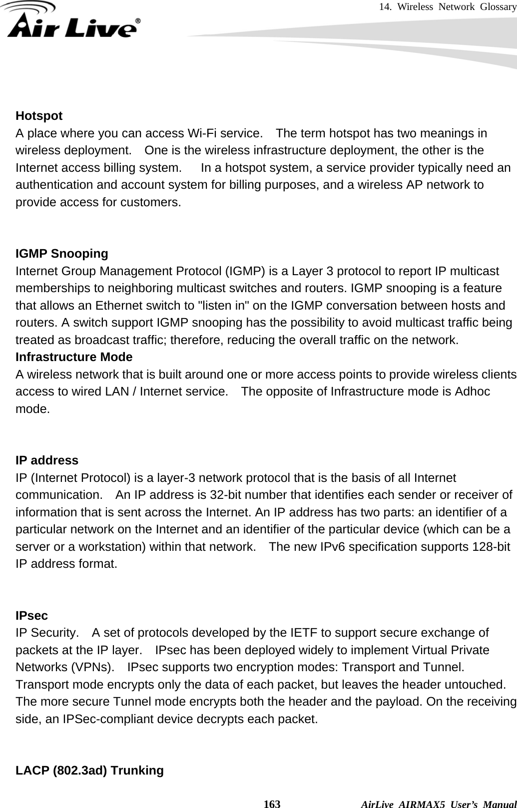 14. Wireless Network Glossary    163              AirLive AIRMAX5 User’s Manual   Hotspot A place where you can access Wi-Fi service.    The term hotspot has two meanings in wireless deployment.    One is the wireless infrastructure deployment, the other is the Internet access billing system.      In a hotspot system, a service provider typically need an authentication and account system for billing purposes, and a wireless AP network to provide access for customers.   IGMP Snooping Internet Group Management Protocol (IGMP) is a Layer 3 protocol to report IP multicast memberships to neighboring multicast switches and routers. IGMP snooping is a feature that allows an Ethernet switch to &quot;listen in&quot; on the IGMP conversation between hosts and routers. A switch support IGMP snooping has the possibility to avoid multicast traffic being treated as broadcast traffic; therefore, reducing the overall traffic on the network. Infrastructure Mode A wireless network that is built around one or more access points to provide wireless clients access to wired LAN / Internet service.    The opposite of Infrastructure mode is Adhoc mode.   IP address IP (Internet Protocol) is a layer-3 network protocol that is the basis of all Internet communication.    An IP address is 32-bit number that identifies each sender or receiver of information that is sent across the Internet. An IP address has two parts: an identifier of a particular network on the Internet and an identifier of the particular device (which can be a server or a workstation) within that network.    The new IPv6 specification supports 128-bit IP address format.   IPsec IP Security.    A set of protocols developed by the IETF to support secure exchange of packets at the IP layer.    IPsec has been deployed widely to implement Virtual Private Networks (VPNs).    IPsec supports two encryption modes: Transport and Tunnel.   Transport mode encrypts only the data of each packet, but leaves the header untouched.   The more secure Tunnel mode encrypts both the header and the payload. On the receiving side, an IPSec-compliant device decrypts each packet.   LACP (802.3ad) Trunking 