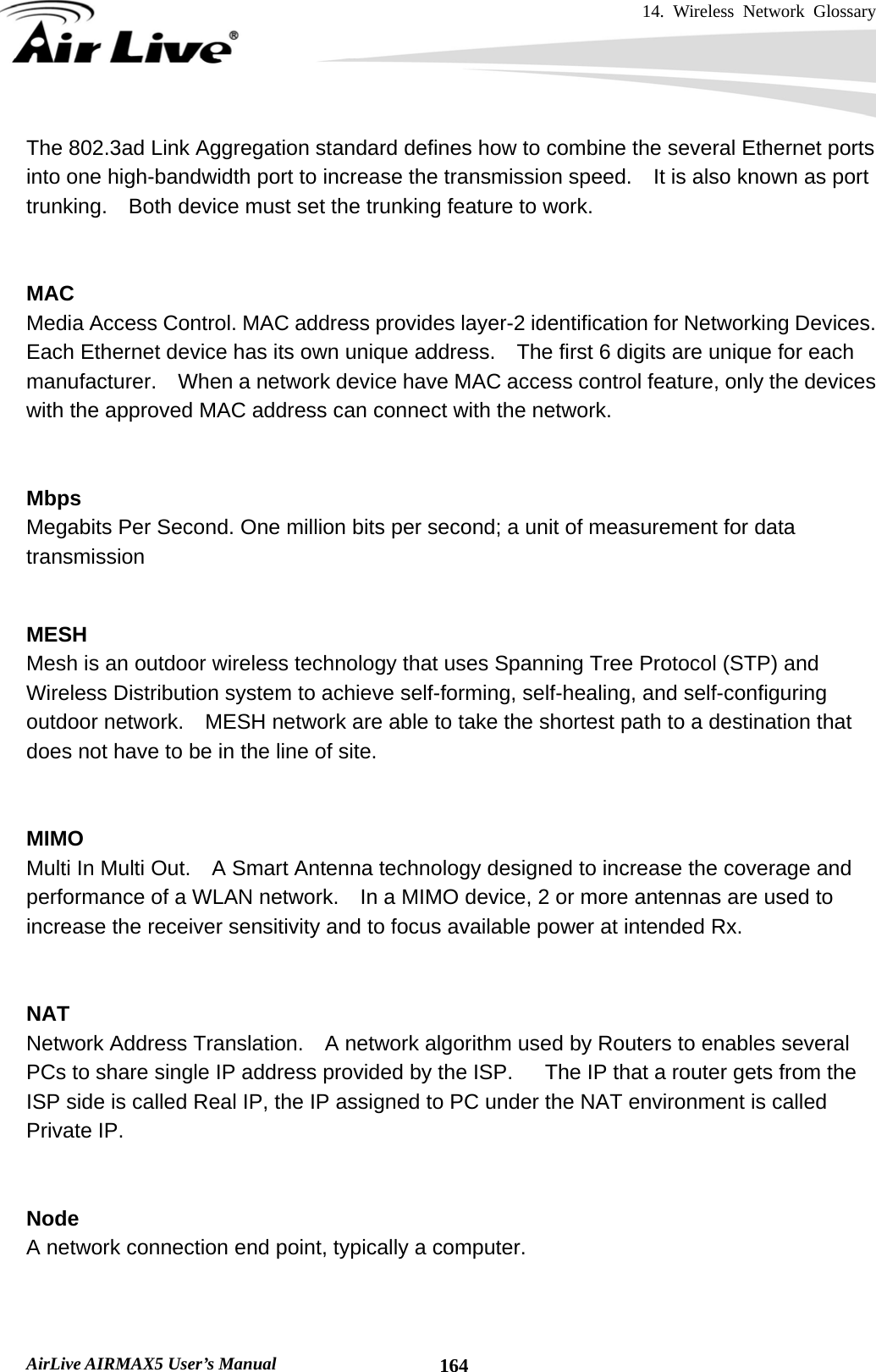 14. Wireless Network Glossary       AirLive AIRMAX5 User’s Manual  164The 802.3ad Link Aggregation standard defines how to combine the several Ethernet ports into one high-bandwidth port to increase the transmission speed.    It is also known as port trunking.    Both device must set the trunking feature to work.   MAC Media Access Control. MAC address provides layer-2 identification for Networking Devices.   Each Ethernet device has its own unique address.    The first 6 digits are unique for each manufacturer.    When a network device have MAC access control feature, only the devices with the approved MAC address can connect with the network.   Mbps Megabits Per Second. One million bits per second; a unit of measurement for data transmission   MESH Mesh is an outdoor wireless technology that uses Spanning Tree Protocol (STP) and Wireless Distribution system to achieve self-forming, self-healing, and self-configuring outdoor network.    MESH network are able to take the shortest path to a destination that does not have to be in the line of site.   MIMO Multi In Multi Out.    A Smart Antenna technology designed to increase the coverage and performance of a WLAN network.    In a MIMO device, 2 or more antennas are used to increase the receiver sensitivity and to focus available power at intended Rx.   NAT Network Address Translation.    A network algorithm used by Routers to enables several PCs to share single IP address provided by the ISP.   The IP that a router gets from the ISP side is called Real IP, the IP assigned to PC under the NAT environment is called Private IP.   Node A network connection end point, typically a computer.   