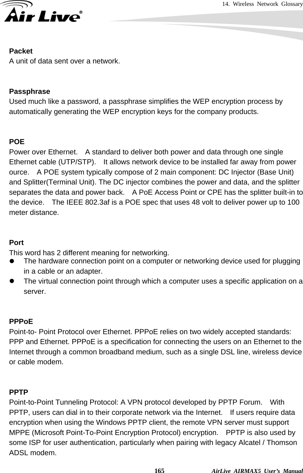 14. Wireless Network Glossary    165              AirLive AIRMAX5 User’s Manual Packet A unit of data sent over a network.   Passphrase Used much like a password, a passphrase simplifies the WEP encryption process by automatically generating the WEP encryption keys for the company products.   POE Power over Ethernet.    A standard to deliver both power and data through one single Ethernet cable (UTP/STP).    It allows network device to be installed far away from power ource.    A POE system typically compose of 2 main component: DC Injector (Base Unit) and Splitter(Terminal Unit). The DC injector combines the power and data, and the splitter separates the data and power back.    A PoE Access Point or CPE has the splitter built-in to the device.    The IEEE 802.3af is a POE spec that uses 48 volt to deliver power up to 100 meter distance.   Port This word has 2 different meaning for networking. z  The hardware connection point on a computer or networking device used for plugging in a cable or an adapter. z  The virtual connection point through which a computer uses a specific application on a server.   PPPoE Point-to- Point Protocol over Ethernet. PPPoE relies on two widely accepted standards: PPP and Ethernet. PPPoE is a specification for connecting the users on an Ethernet to the Internet through a common broadband medium, such as a single DSL line, wireless device or cable modem.     PPTP Point-to-Point Tunneling Protocol: A VPN protocol developed by PPTP Forum.    With PPTP, users can dial in to their corporate network via the Internet.    If users require data encryption when using the Windows PPTP client, the remote VPN server must support MPPE (Microsoft Point-To-Point Encryption Protocol) encryption.    PPTP is also used by some ISP for user authentication, particularly when pairing with legacy Alcatel / Thomson ADSL modem. 