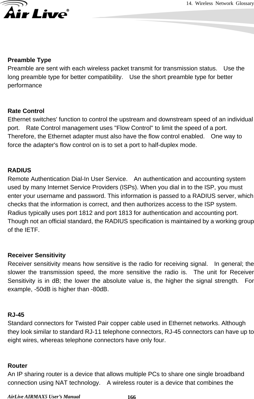 14. Wireless Network Glossary       AirLive AIRMAX5 User’s Manual  166  Preamble Type Preamble are sent with each wireless packet transmit for transmission status.    Use the long preamble type for better compatibility.    Use the short preamble type for better performance   Rate Control Ethernet switches&apos; function to control the upstream and downstream speed of an individual port.    Rate Control management uses &quot;Flow Control&quot; to limit the speed of a port.   Therefore, the Ethernet adapter must also have the flow control enabled.    One way to force the adapter&apos;s flow control on is to set a port to half-duplex mode.   RADIUS Remote Authentication Dial-In User Service.  An authentication and accounting system used by many Internet Service Providers (ISPs). When you dial in to the ISP, you must enter your username and password. This information is passed to a RADIUS server, which checks that the information is correct, and then authorizes access to the ISP system. Radius typically uses port 1812 and port 1813 for authentication and accounting port.   Though not an official standard, the RADIUS specification is maintained by a working group of the IETF.   Receiver Sensitivity Receiver sensitivity means how sensitive is the radio for receiving signal.    In general; the slower the transmission speed, the more sensitive the radio is.  The unit for Receiver Sensitivity is in dB; the lower the absolute value is, the higher the signal strength.  For example, -50dB is higher than -80dB.   RJ-45 Standard connectors for Twisted Pair copper cable used in Ethernet networks. Although they look similar to standard RJ-11 telephone connectors, RJ-45 connectors can have up to eight wires, whereas telephone connectors have only four.   Router An IP sharing router is a device that allows multiple PCs to share one single broadband connection using NAT technology.    A wireless router is a device that combines the 