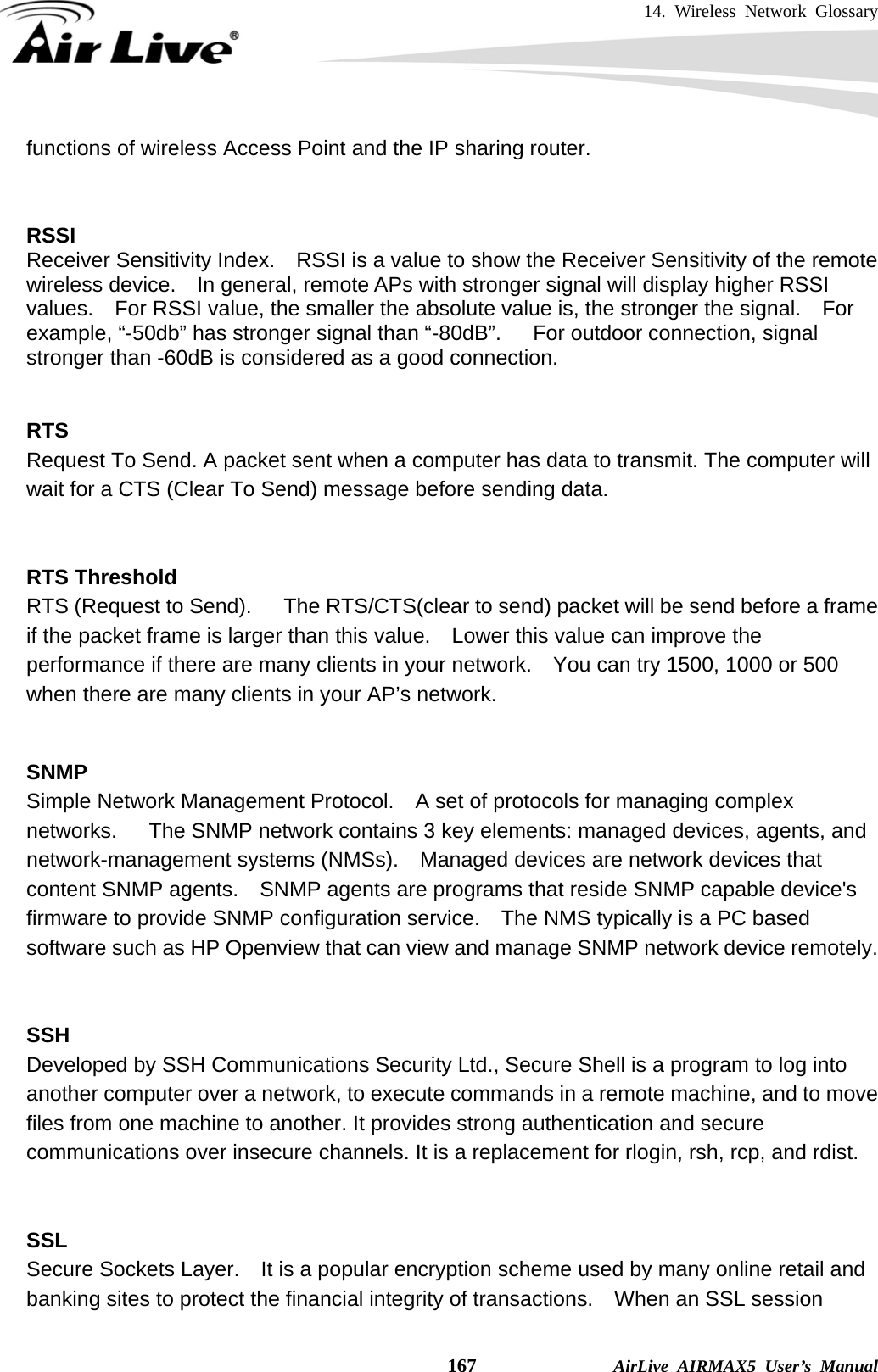 14. Wireless Network Glossary    167              AirLive AIRMAX5 User’s Manual functions of wireless Access Point and the IP sharing router.   RSSI Receiver Sensitivity Index.    RSSI is a value to show the Receiver Sensitivity of the remote wireless device.    In general, remote APs with stronger signal will display higher RSSI values.    For RSSI value, the smaller the absolute value is, the stronger the signal.    For example, “-50db” has stronger signal than “-80dB”.   For outdoor connection, signal stronger than -60dB is considered as a good connection.   RTS   Request To Send. A packet sent when a computer has data to transmit. The computer will wait for a CTS (Clear To Send) message before sending data.   RTS Threshold RTS (Request to Send).      The RTS/CTS(clear to send) packet will be send before a frame if the packet frame is larger than this value.    Lower this value can improve the performance if there are many clients in your network.    You can try 1500, 1000 or 500 when there are many clients in your AP’s network.   SNMP Simple Network Management Protocol.    A set of protocols for managing complex networks.   The SNMP network contains 3 key elements: managed devices, agents, and network-management systems (NMSs).    Managed devices are network devices that content SNMP agents.    SNMP agents are programs that reside SNMP capable device&apos;s firmware to provide SNMP configuration service.    The NMS typically is a PC based software such as HP Openview that can view and manage SNMP network device remotely.   SSH Developed by SSH Communications Security Ltd., Secure Shell is a program to log into another computer over a network, to execute commands in a remote machine, and to move files from one machine to another. It provides strong authentication and secure communications over insecure channels. It is a replacement for rlogin, rsh, rcp, and rdist.   SSL Secure Sockets Layer.    It is a popular encryption scheme used by many online retail and banking sites to protect the financial integrity of transactions.    When an SSL session 