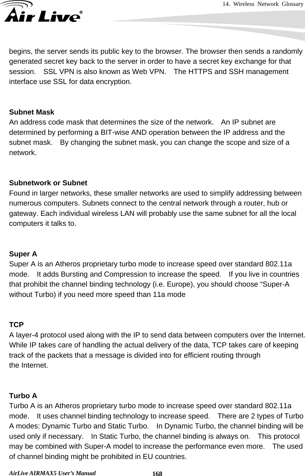 14. Wireless Network Glossary       AirLive AIRMAX5 User’s Manual  168begins, the server sends its public key to the browser. The browser then sends a randomly generated secret key back to the server in order to have a secret key exchange for that session.    SSL VPN is also known as Web VPN.    The HTTPS and SSH management interface use SSL for data encryption.   Subnet Mask An address code mask that determines the size of the network.    An IP subnet are determined by performing a BIT-wise AND operation between the IP address and the subnet mask.    By changing the subnet mask, you can change the scope and size of a network.     Subnetwork or Subnet Found in larger networks, these smaller networks are used to simplify addressing between numerous computers. Subnets connect to the central network through a router, hub or gateway. Each individual wireless LAN will probably use the same subnet for all the local computers it talks to.   Super A Super A is an Atheros proprietary turbo mode to increase speed over standard 802.11a mode.    It adds Bursting and Compression to increase the speed.    If you live in countries that prohibit the channel binding technology (i.e. Europe), you should choose “Super-A without Turbo) if you need more speed than 11a mode   TCP A layer-4 protocol used along with the IP to send data between computers over the Internet. While IP takes care of handling the actual delivery of the data, TCP takes care of keeping track of the packets that a message is divided into for efficient routing through   the Internet.     Turbo A Turbo A is an Atheros proprietary turbo mode to increase speed over standard 802.11a mode.  It uses channel binding technology to increase speed.    There are 2 types of Turbo A modes: Dynamic Turbo and Static Turbo.    In Dynamic Turbo, the channel binding will be used only if necessary.    In Static Turbo, the channel binding is always on.    This protocol may be combined with Super-A model to increase the performance even more.    The used of channel binding might be prohibited in EU countries. 