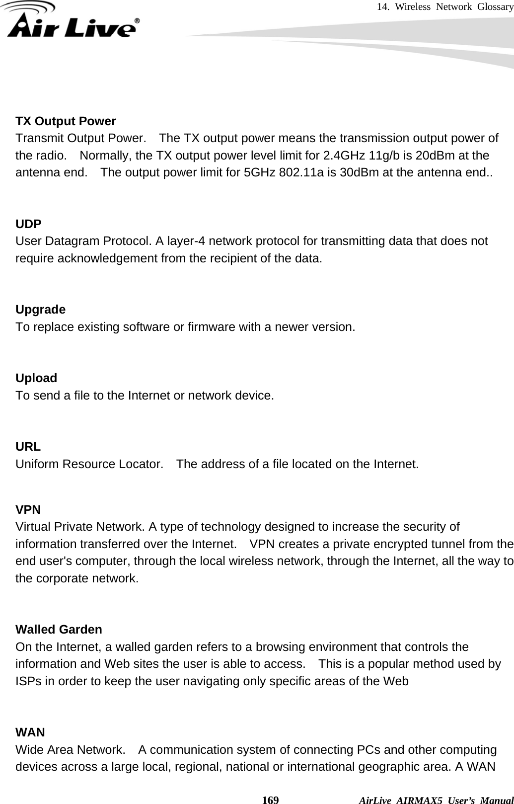 14. Wireless Network Glossary    169              AirLive AIRMAX5 User’s Manual   TX Output Power Transmit Output Power.    The TX output power means the transmission output power of the radio.    Normally, the TX output power level limit for 2.4GHz 11g/b is 20dBm at the antenna end.    The output power limit for 5GHz 802.11a is 30dBm at the antenna end..   UDP   User Datagram Protocol. A layer-4 network protocol for transmitting data that does not require acknowledgement from the recipient of the data.   Upgrade To replace existing software or firmware with a newer version.   Upload To send a file to the Internet or network device.   URL Uniform Resource Locator.    The address of a file located on the Internet.   VPN   Virtual Private Network. A type of technology designed to increase the security of information transferred over the Internet.    VPN creates a private encrypted tunnel from the end user&apos;s computer, through the local wireless network, through the Internet, all the way to the corporate network.   Walled Garden On the Internet, a walled garden refers to a browsing environment that controls the information and Web sites the user is able to access.    This is a popular method used by ISPs in order to keep the user navigating only specific areas of the Web   WAN Wide Area Network.    A communication system of connecting PCs and other computing devices across a large local, regional, national or international geographic area. A WAN 