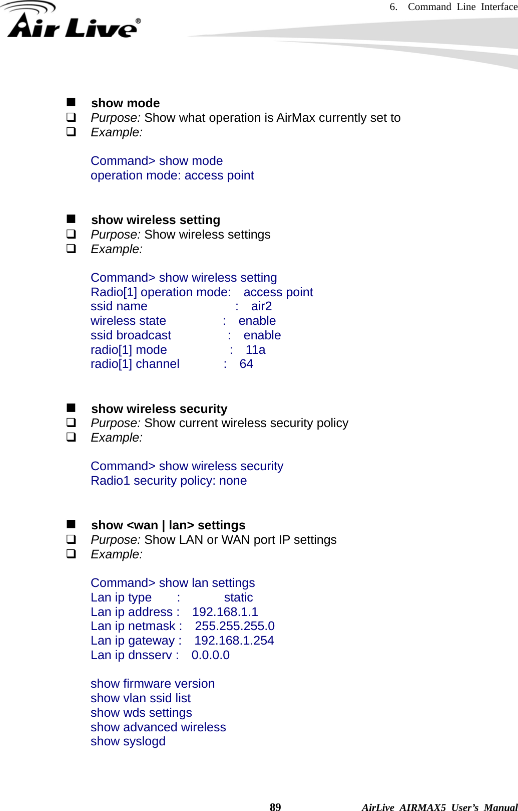 6.  Command Line Interface    89              AirLive AIRMAX5 User’s Manual    show mode  Purpose: Show what operation is AirMax currently set to  Example:  Command&gt; show mode operation mode: access point     show wireless setting  Purpose: Show wireless settings  Example:  Command&gt; show wireless setting Radio[1] operation mode:  access point ssid name              :  air2 wireless state         :  enable ssid broadcast         :  enable radio[1] mode          :  11a radio[1] channel       :  64      show wireless security  Purpose: Show current wireless security policy  Example:  Command&gt; show wireless security Radio1 security policy: none      show &lt;wan | lan&gt; settings  Purpose: Show LAN or WAN port IP settings  Example:  Command&gt; show lan settings Lan ip type    :       static Lan ip address :    192.168.1.1 Lan ip netmask :    255.255.255.0 Lan ip gateway :    192.168.1.254 Lan ip dnsserv :    0.0.0.0  show firmware version show vlan ssid list show wds settings show advanced wireless show syslogd   