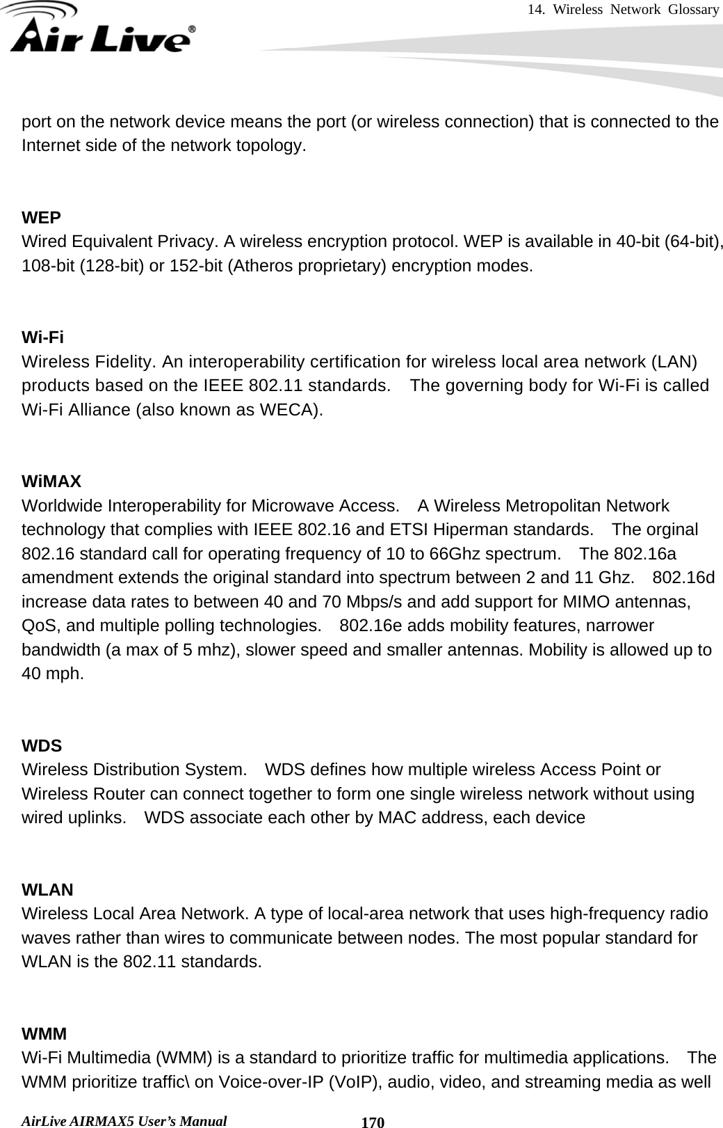 14. Wireless Network Glossary       AirLive AIRMAX5 User’s Manual  170port on the network device means the port (or wireless connection) that is connected to the Internet side of the network topology.   WEP   Wired Equivalent Privacy. A wireless encryption protocol. WEP is available in 40-bit (64-bit),   108-bit (128-bit) or 152-bit (Atheros proprietary) encryption modes.     Wi-Fi   Wireless Fidelity. An interoperability certification for wireless local area network (LAN) products based on the IEEE 802.11 standards.    The governing body for Wi-Fi is called Wi-Fi Alliance (also known as WECA).   WiMAX Worldwide Interoperability for Microwave Access.    A Wireless Metropolitan Network technology that complies with IEEE 802.16 and ETSI Hiperman standards.    The orginal 802.16 standard call for operating frequency of 10 to 66Ghz spectrum.    The 802.16a amendment extends the original standard into spectrum between 2 and 11 Ghz.    802.16d increase data rates to between 40 and 70 Mbps/s and add support for MIMO antennas, QoS, and multiple polling technologies.    802.16e adds mobility features, narrower bandwidth (a max of 5 mhz), slower speed and smaller antennas. Mobility is allowed up to 40 mph.     WDS Wireless Distribution System.    WDS defines how multiple wireless Access Point or Wireless Router can connect together to form one single wireless network without using wired uplinks.    WDS associate each other by MAC address, each device     WLAN Wireless Local Area Network. A type of local-area network that uses high-frequency radio waves rather than wires to communicate between nodes. The most popular standard for WLAN is the 802.11 standards.   WMM Wi-Fi Multimedia (WMM) is a standard to prioritize traffic for multimedia applications.    The WMM prioritize traffic\ on Voice-over-IP (VoIP), audio, video, and streaming media as well 