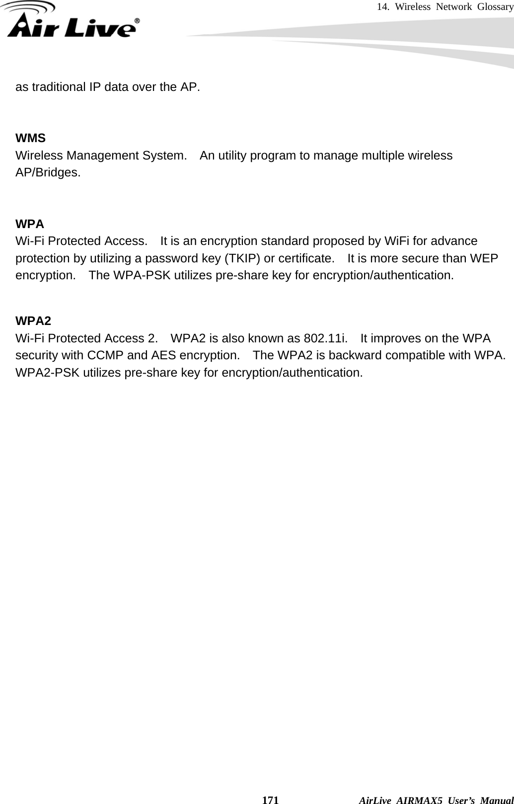 14. Wireless Network Glossary    171              AirLive AIRMAX5 User’s Manual as traditional IP data over the AP.   WMS Wireless Management System.    An utility program to manage multiple wireless AP/Bridges.   WPA Wi-Fi Protected Access.    It is an encryption standard proposed by WiFi for advance protection by utilizing a password key (TKIP) or certificate.  It is more secure than WEP encryption.    The WPA-PSK utilizes pre-share key for encryption/authentication.     WPA2 Wi-Fi Protected Access 2.    WPA2 is also known as 802.11i.    It improves on the WPA security with CCMP and AES encryption.    The WPA2 is backward compatible with WPA.   WPA2-PSK utilizes pre-share key for encryption/authentication.    