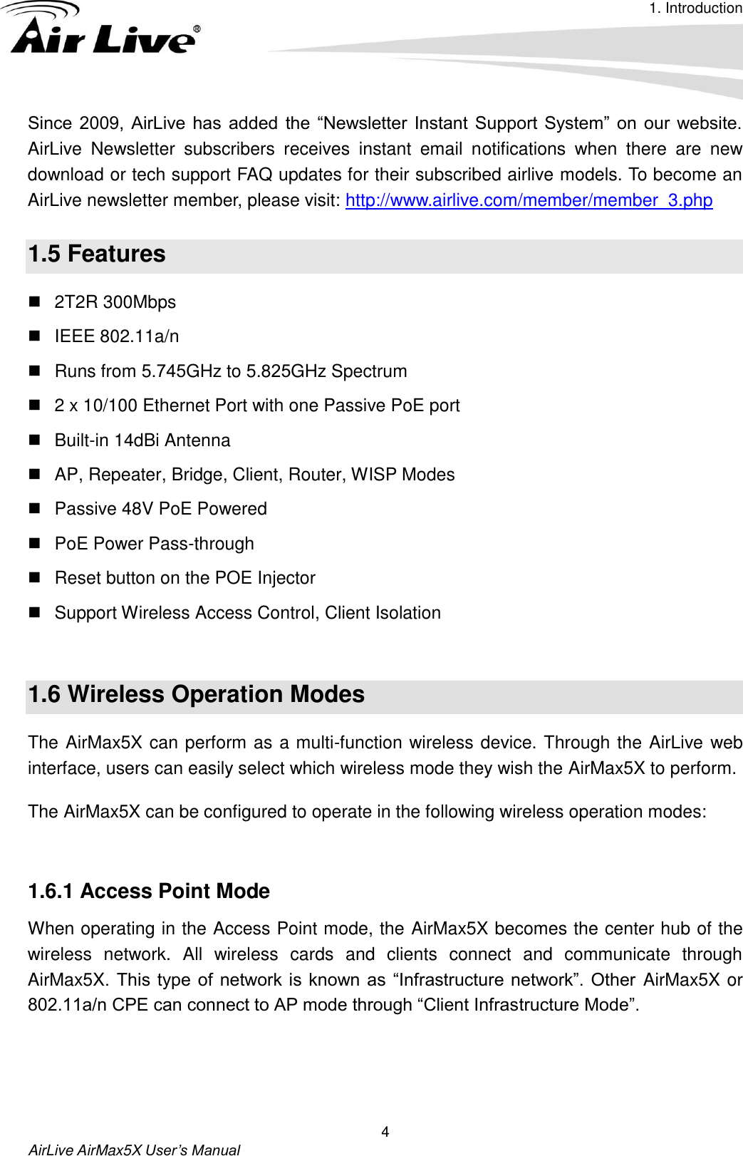 1. IntroductionAirLive AirMax5X User’s Manual 4 Since  2009,  AirLive  has  added  the  “Newsletter  Instant  Support  System”  on  our  website. AirLive  Newsletter  subscribers  receives  instant  email  notifications  when  there  are  new download or tech support FAQ updates for their subscribed airlive models. To become an AirLive newsletter member, please visit: http://www.airlive.com/member/member_3.php 1.5 Features 2T2R 300MbpsIEEE 802.11a/nRuns from 5.745GHz to 5.825GHz Spectrum2 x 10/100 Ethernet Port with one Passive PoE portBuilt-in 14dBi AntennaAP, Repeater, Bridge, Client, Router, WISP ModesPassive 48V PoE PoweredPoE Power Pass-throughReset button on the POE InjectorSupport Wireless Access Control, Client Isolation1.6 Wireless Operation Modes The AirMax5X can perform as a multi-function wireless device. Through the AirLive web interface, users can easily select which wireless mode they wish the AirMax5X to perform.   The AirMax5X can be configured to operate in the following wireless operation modes: 1.6.1 Access Point Mode When operating in the Access Point mode, the AirMax5X becomes the center hub of the wireless  network.  All  wireless  cards  and  clients  connect  and  communicate  through AirMax5X. This type of network is  known as  “Infrastructure  network”. Other  AirMax5X or 802.11a/n CPE can connect to AP mode through “Client Infrastructure Mode”. 