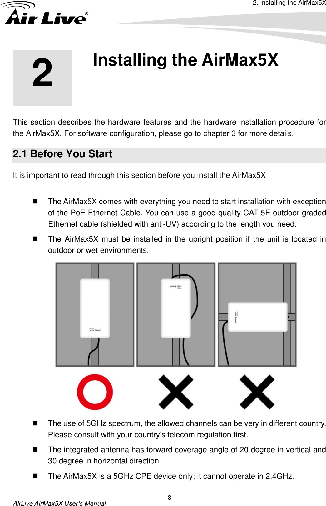 2. Installing the AirMax5X  AirLive AirMax5X User’s Manual 8 2 2. Installing the AirMax5X  This section describes the hardware features and the hardware installation procedure for the AirMax5X. For software configuration, please go to chapter 3 for more details. 2.1 Before You Start It is important to read through this section before you install the AirMax5X    The AirMax5X comes with everything you need to start installation with exception of the PoE Ethernet Cable. You can use a good quality CAT-5E outdoor graded Ethernet cable (shielded with anti-UV) according to the length you need.   The AirMax5X must be installed in the upright position if the unit is located in outdoor or wet environments.    The use of 5GHz spectrum, the allowed channels can be very in different country. Please consult with your country’s telecom regulation first.   The integrated antenna has forward coverage angle of 20 degree in vertical and 30 degree in horizontal direction.     The AirMax5X is a 5GHz CPE device only; it cannot operate in 2.4GHz. 