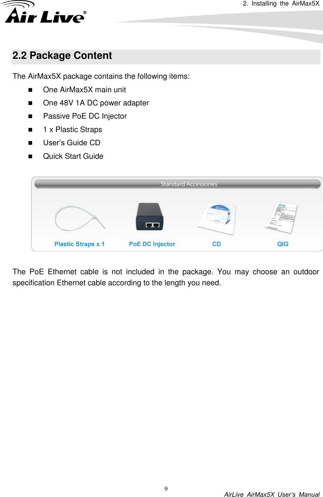 2.  Installing  the  AirMax5X          AirLive  AirMax5X  User’s  Manual 9 2.2 Package Content The AirMax5X package contains the following items:    One AirMax5X main unit  One 48V 1A DC power adapter  Passive PoE DC Injector  1 x Plastic Straps  User’s Guide CD  Quick Start Guide    The  PoE  Ethernet  cable  is  not  included  in  the  package.  You  may  choose  an  outdoor specification Ethernet cable according to the length you need.               