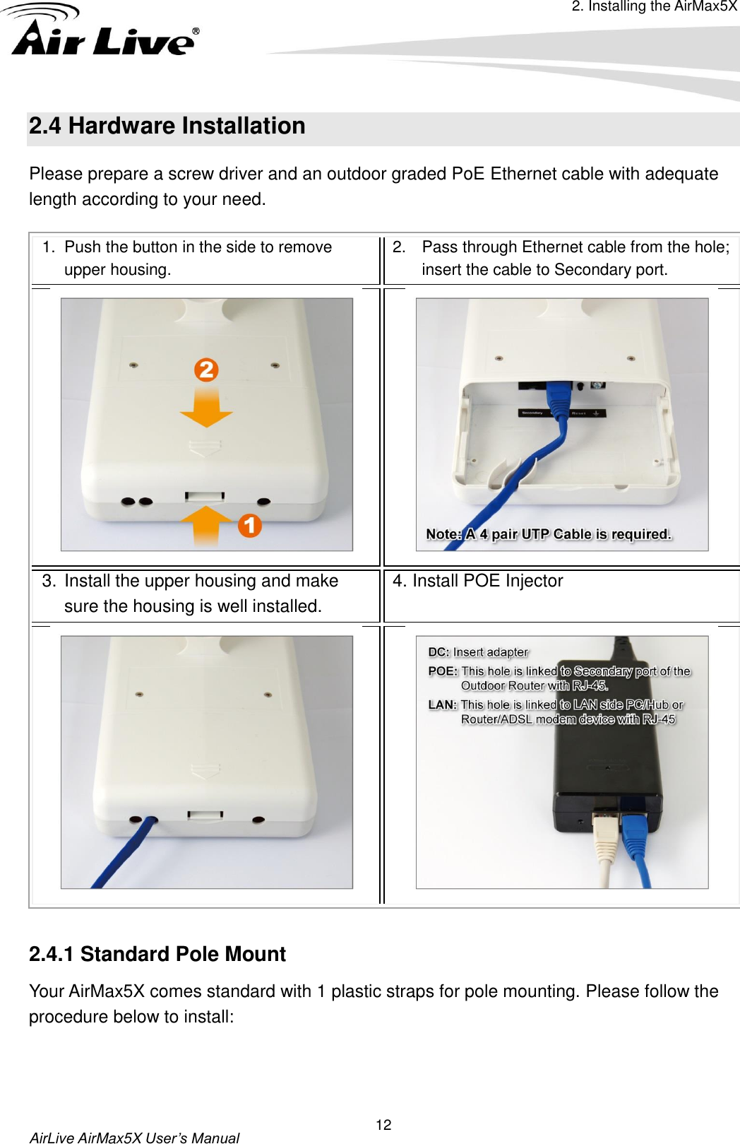 2. Installing the AirMax5X  AirLive AirMax5X User’s Manual 12 2.4 Hardware Installation   Please prepare a screw driver and an outdoor graded PoE Ethernet cable with adequate length according to your need. 1.  Push the button in the side to remove upper housing. 2.  Pass through Ethernet cable from the hole; insert the cable to Secondary port.   3. Install the upper housing and make sure the housing is well installed. 4. Install POE Injector    2.4.1 Standard Pole Mount Your AirMax5X comes standard with 1 plastic straps for pole mounting. Please follow the procedure below to install:  