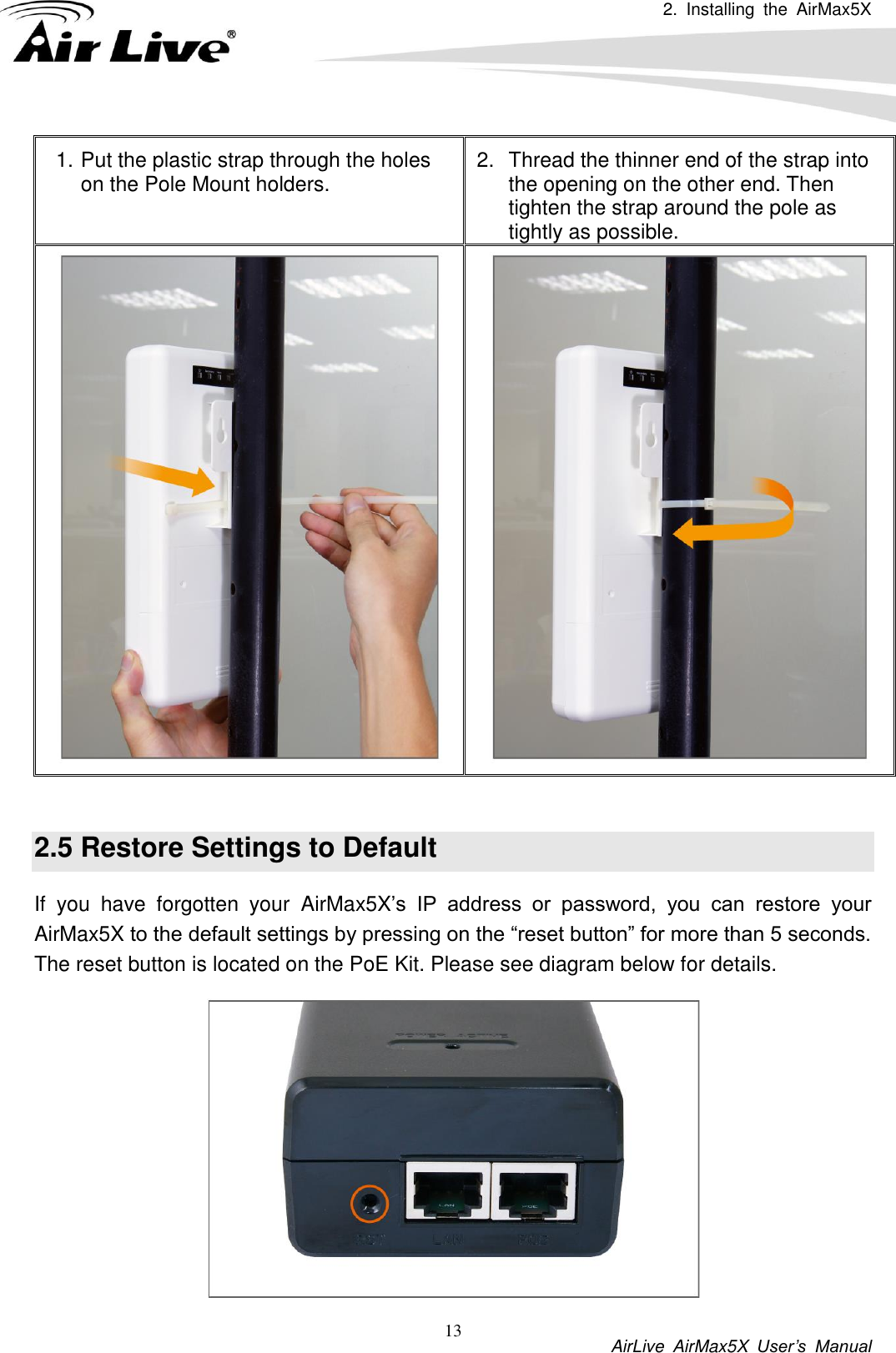 2.  Installing  the  AirMax5X          AirLive  AirMax5X  User’s  Manual 13 1. Put the plastic strap through the holes on the Pole Mount holders. 2.  Thread the thinner end of the strap into the opening on the other end. Then tighten the strap around the pole as tightly as possible.    2.5 Restore Settings to Default If  you  have  forgotten  your  AirMax5X’s  IP  address  or  password,  you  can  restore  your AirMax5X to the default settings by pressing on the “reset button” for more than 5 seconds. The reset button is located on the PoE Kit. Please see diagram below for details.  