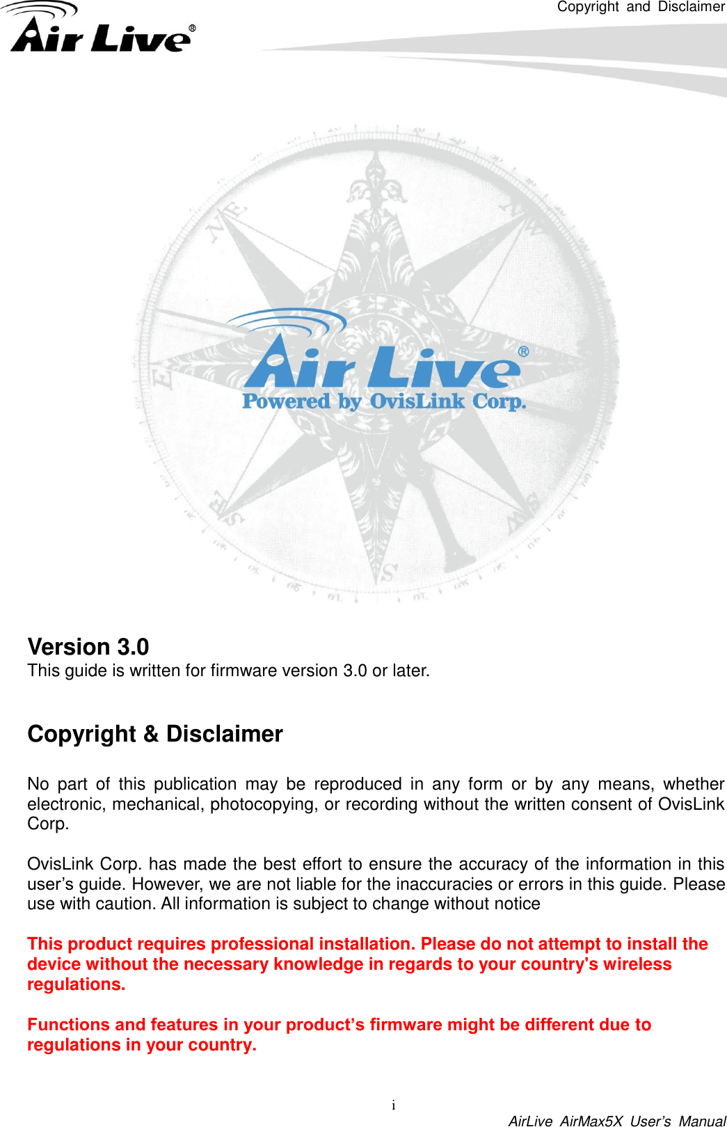 Copyright  and  Disclaimer i  AirLive  AirMax5X  User’s  Manual     Version 3.0 This guide is written for firmware version 3.0 or later.   Copyright &amp; Disclaimer  No  part  of  this  publication  may  be  reproduced  in  any  form  or  by  any  means,  whether electronic, mechanical, photocopying, or recording without the written consent of OvisLink Corp.    OvisLink Corp. has made the best effort to ensure the accuracy of the information in this user’s guide. However, we are not liable for the inaccuracies or errors in this guide. Please use with caution. All information is subject to change without notice This product requires professional installation. Please do not attempt to install the device without the necessary knowledge in regards to your country&apos;s wireless regulations. Functions and features in your product’s firmware might be different due to regulations in your country.  
