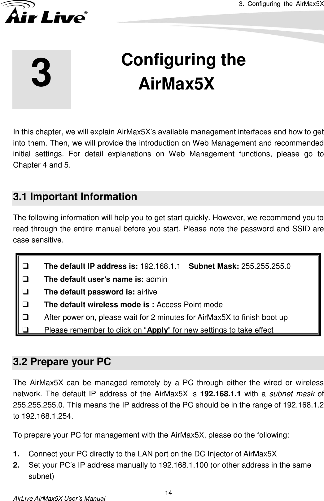 3.  Configuring  the  AirMax5X   AirLive AirMax5X User’s Manual 14        In this chapter, we will explain AirMax5X’s available management interfaces and how to get into them. Then, we will provide the introduction on Web Management and recommended initial  settings.  For  detail  explanations  on  Web  Management  functions,  please  go  to Chapter 4 and 5.  3.1 Important Information The following information will help you to get start quickly. However, we recommend you to read through the entire manual before you start. Please note the password and SSID are case sensitive.     The default IP address is: 192.168.1.1    Subnet Mask: 255.255.255.0  The default user’s name is: admin  The default password is: airlive  The default wireless mode is : Access Point mode   After power on, please wait for 2 minutes for AirMax5X to finish boot up   Please remember to click on “Apply” for new settings to take effect  3.2 Prepare your PC The  AirMax5X can be  managed  remotely by a  PC  through  either  the  wired  or  wireless network. The default  IP address of  the  AirMax5X is  192.168.1.1 with a subnet mask of 255.255.255.0. This means the IP address of the PC should be in the range of 192.168.1.2 to 192.168.1.254.   To prepare your PC for management with the AirMax5X, please do the following: 1. Connect your PC directly to the LAN port on the DC Injector of AirMax5X 2. Set your PC’s IP address manually to 192.168.1.100 (or other address in the same subnet) 3 3. Configuring the AirMax5X  