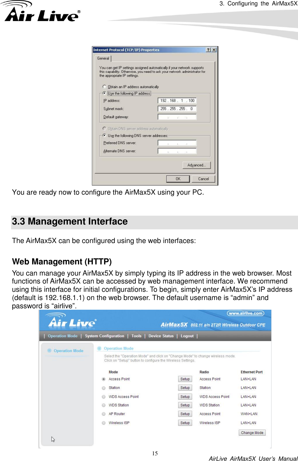3.  Configuring  the  AirMax5X           AirLive  AirMax5X  User’s  Manual 15  You are ready now to configure the AirMax5X using your PC.    3.3 Management Interface The AirMax5X can be configured using the web interfaces:  Web Management (HTTP) You can manage your AirMax5X by simply typing its IP address in the web browser. Most functions of AirMax5X can be accessed by web management interface. We recommend using this interface for initial configurations. To begin, simply enter AirMax5X’s IP address (default is 192.168.1.1) on the web browser. The default username is “admin” and password is “airlive”.  