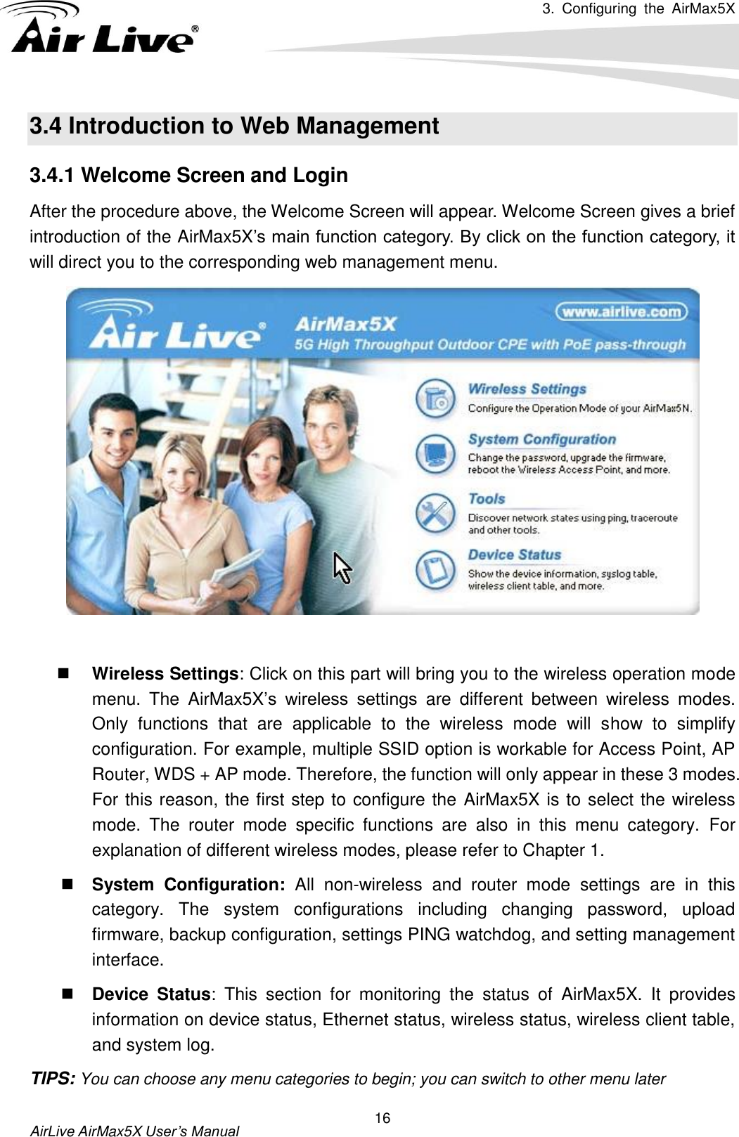 3.  Configuring  the  AirMax5X   AirLive AirMax5X User’s Manual 16 3.4 Introduction to Web Management 3.4.1 Welcome Screen and Login After the procedure above, the Welcome Screen will appear. Welcome Screen gives a brief introduction of the AirMax5X’s main function category. By click on the function category, it will direct you to the corresponding web management menu.    Wireless Settings: Click on this part will bring you to the wireless operation mode menu.  The  AirMax5X’s  wireless  settings  are  different  between  wireless  modes. Only  functions  that  are  applicable  to  the  wireless  mode  will  show  to  simplify configuration. For example, multiple SSID option is workable for Access Point, AP Router, WDS + AP mode. Therefore, the function will only appear in these 3 modes. For this reason, the first step to configure the  AirMax5X is to select the wireless mode.  The  router  mode  specific  functions  are  also  in  this  menu  category.  For explanation of different wireless modes, please refer to Chapter 1.  System  Configuration:  All  non-wireless  and  router  mode  settings  are  in  this category.  The  system  configurations  including  changing  password,  upload firmware, backup configuration, settings PING watchdog, and setting management interface.    Device  Status:  This  section  for  monitoring  the  status  of  AirMax5X.  It  provides information on device status, Ethernet status, wireless status, wireless client table, and system log. TIPS: You can choose any menu categories to begin; you can switch to other menu later 