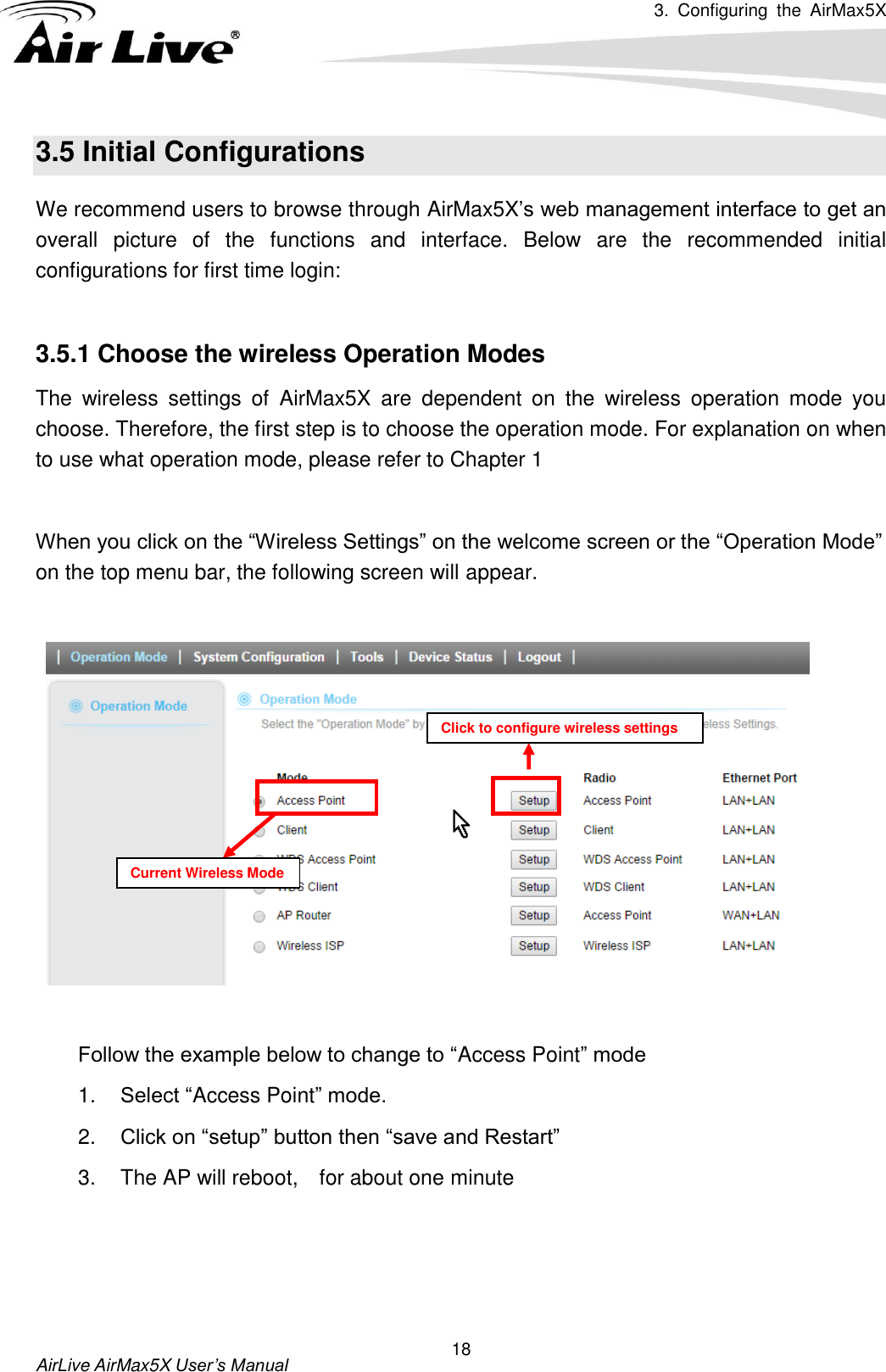 3.  Configuring  the  AirMax5X   AirLive AirMax5X User’s Manual 18 3.5 Initial Configurations We recommend users to browse through AirMax5X’s web management interface to get an overall  picture  of  the  functions  and  interface.  Below  are  the  recommended  initial configurations for first time login:  3.5.1 Choose the wireless Operation Modes   The  wireless  settings  of  AirMax5X  are  dependent  on  the  wireless  operation  mode  you choose. Therefore, the first step is to choose the operation mode. For explanation on when to use what operation mode, please refer to Chapter 1  When you click on the “Wireless Settings” on the welcome screen or the “Operation Mode” on the top menu bar, the following screen will appear.      Follow the example below to change to “Access Point” mode 1. Select “Access Point” mode. 2. Click on “setup” button then “save and Restart” 3.  The AP will reboot,    for about one minute Current Wireless Mode Click to configure wireless settings 