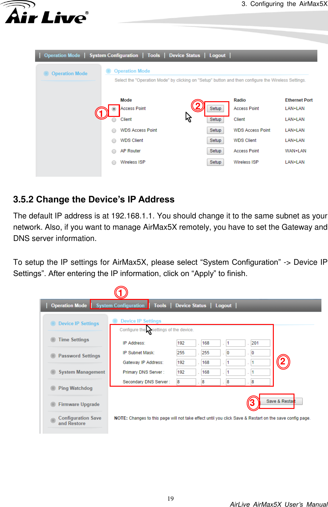 3.  Configuring  the  AirMax5X           AirLive  AirMax5X  User’s  Manual 19     3.5.2 Change the Device’s IP Address   The default IP address is at 192.168.1.1. You should change it to the same subnet as your network. Also, if you want to manage AirMax5X remotely, you have to set the Gateway and DNS server information.  To setup the IP settings for AirMax5X, please select “System Configuration” -&gt; Device IP Settings”. After entering the IP information, click on “Apply” to finish.       1 1 2 3 2 