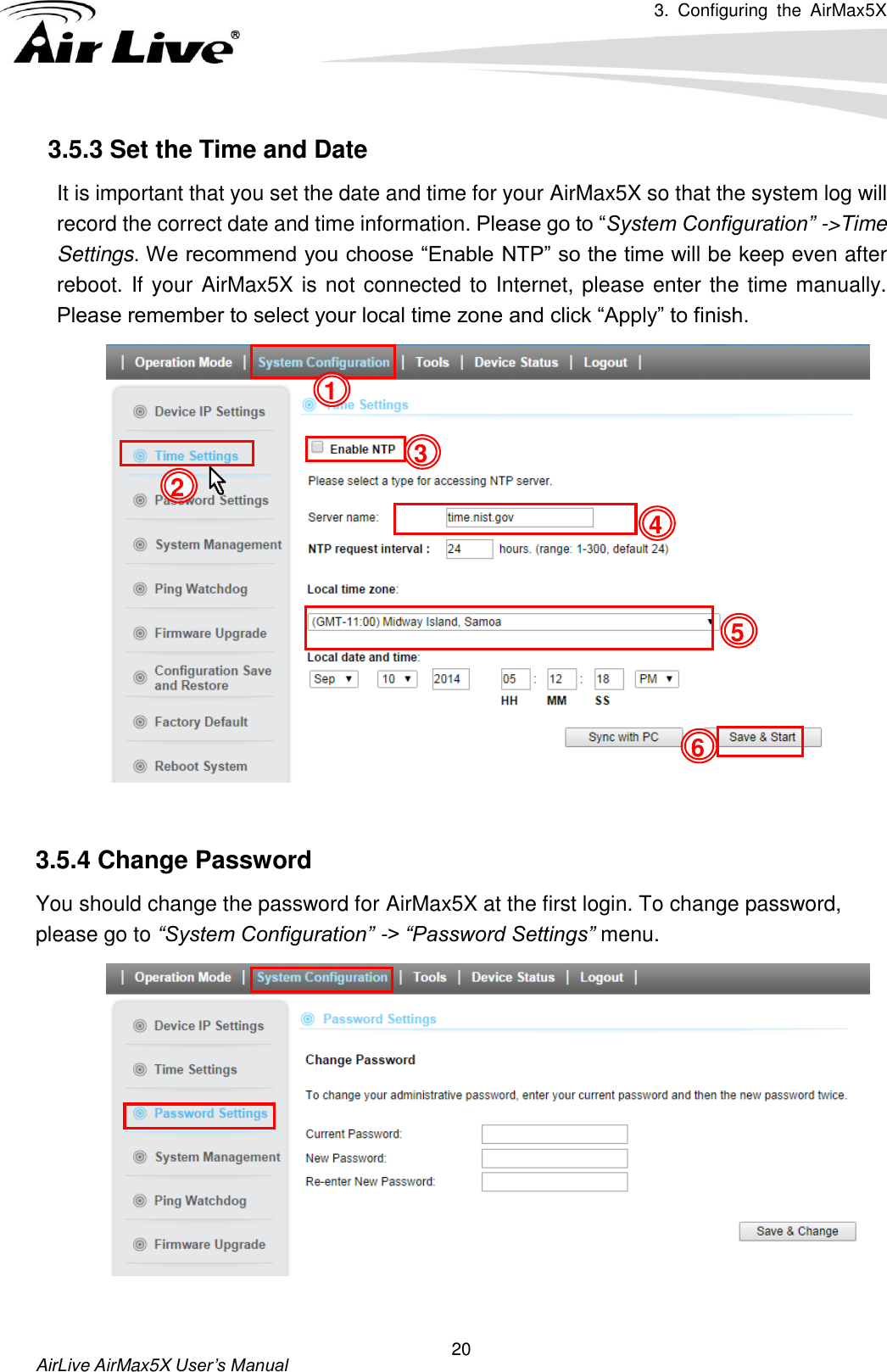 3.  Configuring  the  AirMax5X   AirLive AirMax5X User’s Manual 20 3.5.3 Set the Time and Date   It is important that you set the date and time for your AirMax5X so that the system log will record the correct date and time information. Please go to “System Configuration” -&gt;Time Settings. We recommend you choose “Enable NTP” so the time will be keep even after reboot. If your AirMax5X is not connected to Internet, please enter the time manually. Please remember to select your local time zone and click “Apply” to finish.      3.5.4 Change Password You should change the password for AirMax5X at the first login. To change password, please go to “System Configuration” -&gt; “Password Settings” menu.    5 4 3 2 1 6 