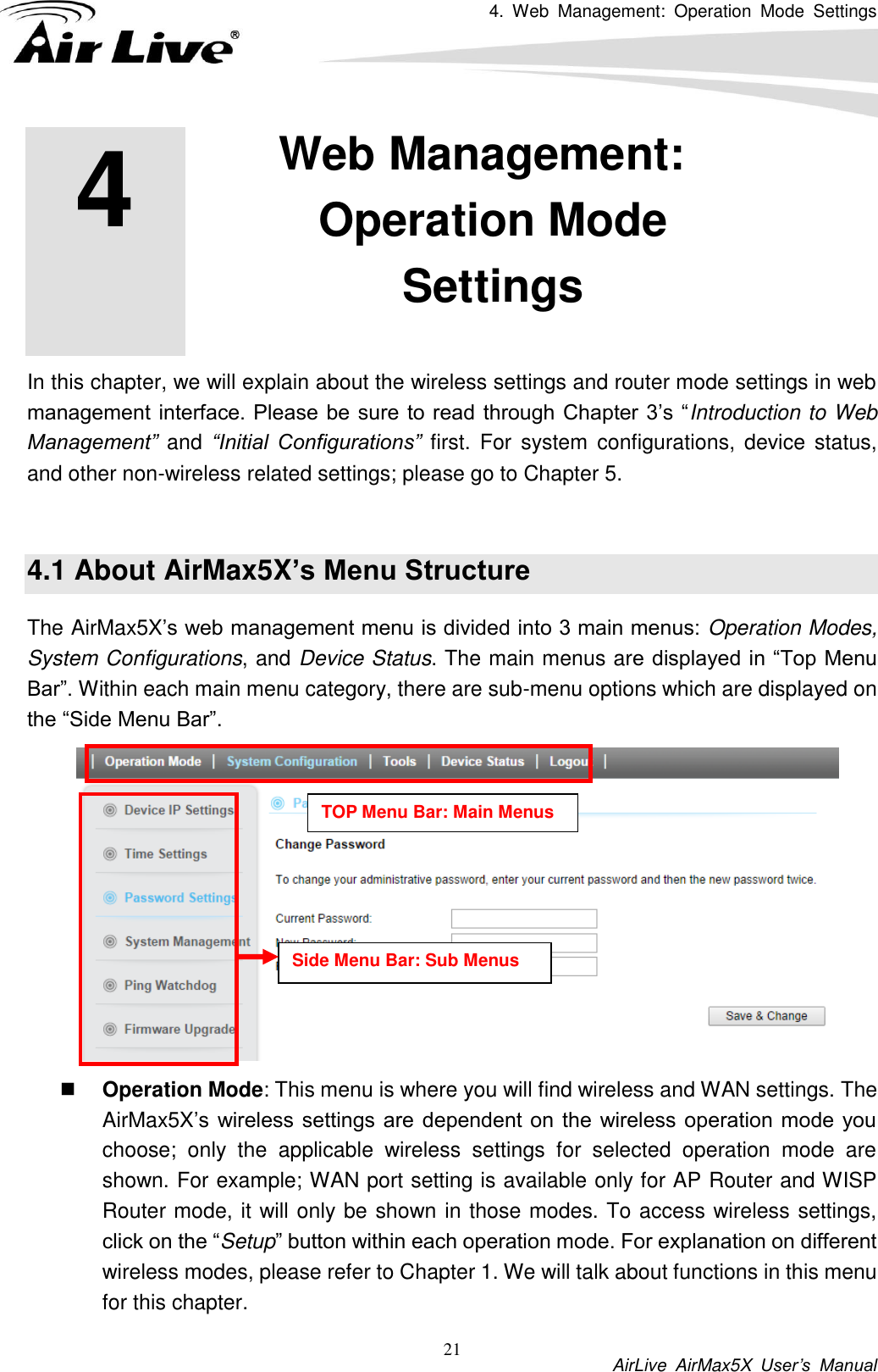 4.  Web  Management:  Operation  Mode  Settings           AirLive  AirMax5X  User’s  Manual 21         In this chapter, we will explain about the wireless settings and router mode settings in web management interface. Please  be sure  to read  through Chapter 3’s “Introduction to Web Management”  and “Initial  Configurations”  first.  For system  configurations,  device  status, and other non-wireless related settings; please go to Chapter 5.    4.1 About AirMax5X’s Menu Structure The AirMax5X’s web management menu is divided into 3 main menus: Operation Modes, System Configurations, and Device Status. The main menus are displayed in “Top Menu Bar”. Within each main menu category, there are sub-menu options which are displayed on the “Side Menu Bar”.     Operation Mode: This menu is where you will find wireless and WAN settings. The AirMax5X’s wireless  settings are  dependent on  the wireless operation mode you choose;  only  the  applicable  wireless  settings  for  selected  operation  mode  are shown. For example; WAN port setting is available only for AP Router and WISP Router mode, it will only be shown in those modes. To access wireless settings, click on the “Setup” button within each operation mode. For explanation on different wireless modes, please refer to Chapter 1. We will talk about functions in this menu for this chapter. 4 4. Web Management: Operation Mode Settings  TOP Menu Bar: Main Menus Side Menu Bar: Sub Menus 