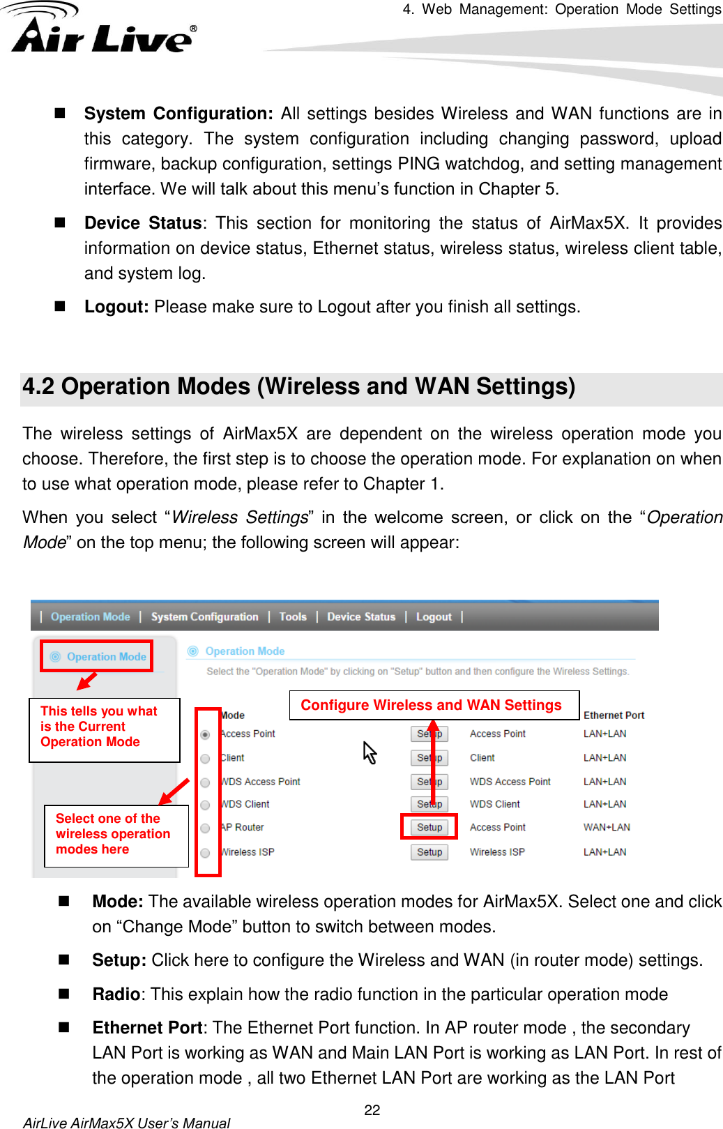 4.  Web  Management:  Operation  Mode  Settings   AirLive AirMax5X User’s Manual 22  System Configuration: All settings besides Wireless and WAN functions are in this  category.  The  system  configuration  including  changing  password,  upload firmware, backup configuration, settings PING watchdog, and setting management interface. We will talk about this menu’s function in Chapter 5.  Device  Status:  This  section  for  monitoring  the  status  of  AirMax5X.  It  provides information on device status, Ethernet status, wireless status, wireless client table, and system log.    Logout: Please make sure to Logout after you finish all settings.  4.2 Operation Modes (Wireless and WAN Settings) The  wireless  settings  of  AirMax5X  are  dependent  on  the  wireless  operation  mode  you choose. Therefore, the first step is to choose the operation mode. For explanation on when to use what operation mode, please refer to Chapter 1.   When  you  select  “Wireless  Settings”  in  the  welcome  screen,  or  click  on  the  “Operation Mode” on the top menu; the following screen will appear:      Mode: The available wireless operation modes for AirMax5X. Select one and click on “Change Mode” button to switch between modes.  Setup: Click here to configure the Wireless and WAN (in router mode) settings.  Radio: This explain how the radio function in the particular operation mode  Ethernet Port: The Ethernet Port function. In AP router mode , the secondary LAN Port is working as WAN and Main LAN Port is working as LAN Port. In rest of the operation mode , all two Ethernet LAN Port are working as the LAN Port   This tells you what is the Current Operation Mode Configure Wireless and WAN Settings Select one of the wireless operation modes here 