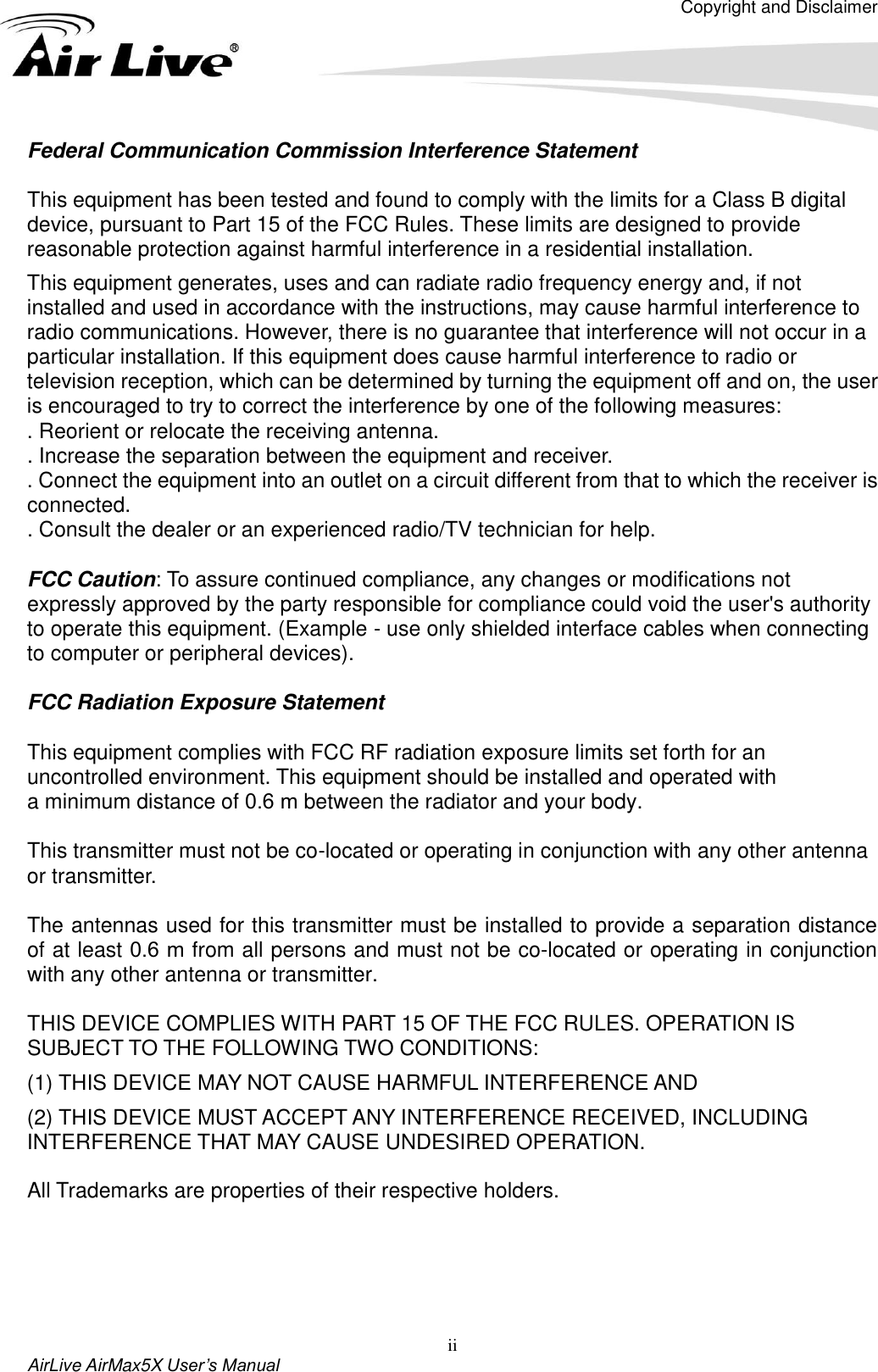 Copyright and Disclaimer AirLive AirMax5X User’s Manual ii Federal Communication Commission Interference Statement This equipment has been tested and found to comply with the limits for a Class B digital device, pursuant to Part 15 of the FCC Rules. These limits are designed to provide reasonable protection against harmful interference in a residential installation. This equipment generates, uses and can radiate radio frequency energy and, if not installed and used in accordance with the instructions, may cause harmful interference to radio communications. However, there is no guarantee that interference will not occur in a particular installation. If this equipment does cause harmful interference to radio or television reception, which can be determined by turning the equipment off and on, the user is encouraged to try to correct the interference by one of the following measures: . Reorient or relocate the receiving antenna. . Increase the separation between the equipment and receiver. . Connect the equipment into an outlet on a circuit different from that to which the receiver is connected. . Consult the dealer or an experienced radio/TV technician for help. FCC Caution: To assure continued compliance, any changes or modifications not expressly approved by the party responsible for compliance could void the user&apos;s authority to operate this equipment. (Example - use only shielded interface cables when connecting to computer or peripheral devices). FCC Radiation Exposure Statement This equipment complies with FCC RF radiation exposure limits set forth for an uncontrolled environment. This equipment should be installed and operated with a minimum distance of 0.6 m between the radiator and your body. This transmitter must not be co-located or operating in conjunction with any other antenna or transmitter. The antennas used for this transmitter must be installed to provide a separation distance of at least 0.6  m from all persons and must not be co-located or operating in conjunction with any other antenna or transmitter. THIS DEVICE COMPLIES WITH PART 15 OF THE FCC RULES. OPERATION IS SUBJECT TO THE FOLLOWING TWO CONDITIONS:     (1) THIS DEVICE MAY NOT CAUSE HARMFUL INTERFERENCE AND (2) THIS DEVICE MUST ACCEPT ANY INTERFERENCE RECEIVED, INCLUDING INTERFERENCE THAT MAY CAUSE UNDESIRED OPERATION. All Trademarks are properties of their respective holders. 